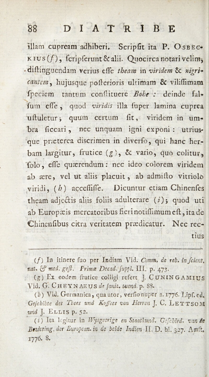 illam cupream adhiberi. ScripGt ita P. Osbec- k ius (f), fcripferunt & alii. Quocirca notari velim* «difhnguendam verius efie theam in viridem Sc nigri- cani em, hujusque pofierioris ultimam 8c viliffimam Ipeciem tantum confUtuere Bohe : deinde fal- fum efie , quod viridis illa fu per lamina cuprea uftuletur} quum certum lit, viridem in um¬ bra ficcari, nec unquam igni exponi : utrim¬ que prxterca discrimen in diverfo, qui hanc her¬ bam largitur, frutice (g), & vario, quo colitur, *• t folo, efie quxrendum: nec ideo colorem viridem ab aere, vel ut aliis placuit, ab ad mi fio vitriolo viridi, (h) apceffifie. Dicuntur etiam Chinenfes theam adjectis aliis foliis adulterare (z)> quod uti ab Europxis mercatoribus fieri notifiimum cft, ita de Chinenfibus citra veritatem praedicatur. Nec rec¬ tius (/) In itinere fuo per Indiam Vki Conm, de reb* infcknt, nat. & med. geji. Prima Decad.fuppL III. p. 473. (g) Ex eodem frutice colligi refert ]. Cl/KlNGAMlps Vid. G CHEYNAEUS di fanit» Uiend. p. SS* (b) Vid- Germanica9 quatitor, verfio nuper a. 1776- Lipf.ed* Gejchihte des Tbees und Kofees von Rerren J. C. LettsoM %md ], Ellis p- 5-» (i) Ita Egitur in IVysgeerige en Staatkund, 'GfcMed. vanfa Bnitting. der Europe an. in de bride Indien II. D. hi. 327. Amfh r ■ ^ ' 1776. 3* 4