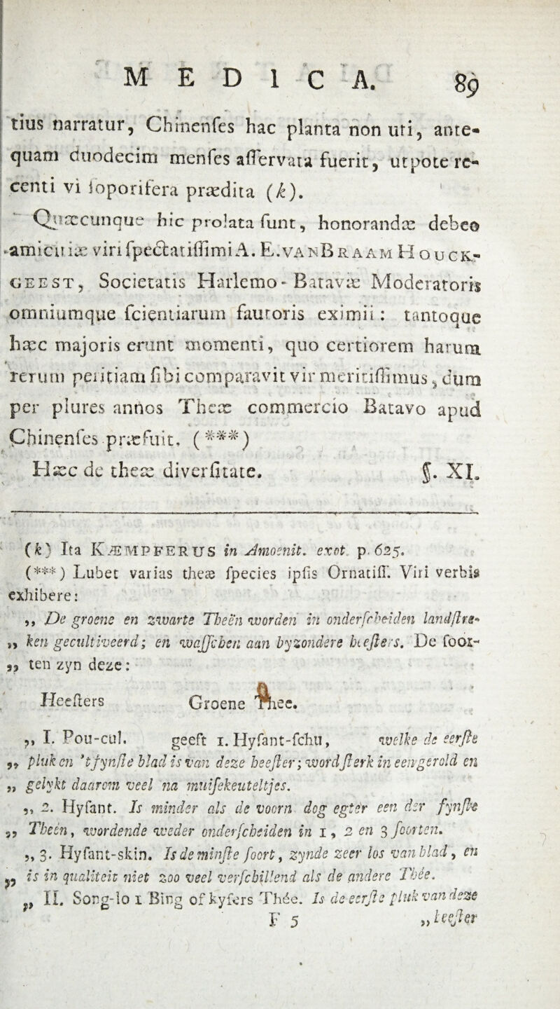 tius narratur, Chinenfes hac planta non uri, ante- cjuani duodecim menfes aflervata fuerit, utpote re¬ centi vi Joporitera praedita (k). ' Qqrxcunque hic prolata funt, honorandae debeo •amicitiis virifpedtatifiimi A. E.vanBraam Houck- geest, Societatis Harlcmo• Batavic Moderatoris omniumque fcientiarum fauroris eximii: tantoque haec majoris erunt momenti, quo certiorem harum rerum peritiam fibi comparavit vir meriuflimus, dura per plures annos There commercio Batavo apud k > - - > Chinenfes prx^uit, (###) Hxc de ihese diverfitate. f. XL * (***) (k) Ita K^mpferus in dmoenit. exot p.625. (***) Lubec varias these fpecics ipiis Ornatiff. Viri verbis exhibere: ,, De groene en zwarte The en worden in onderfrheiden landftre* ken gecultiveerd; en wajjcben a an byzondere htejlers. De fooi- ten zyn deze: Heefiers Groene 'ftiee. I. Pou-cul. geeft 1. Hyfant-fchu, n.velke de eerfte pluk en 't'fynfle hlad is van deze heejler; wordJlerk in eengerold en 5, gelykt daarom veel na muifekeuteltjes. 5, 2. Hyfant. Is minder ais de voorn dog egter een der fynjh The in, wordende weder onderfcbeiden in 1, 2 en 3 foortcn» ?> 3. Hyfant-skin. Isdeminfie focrt, zynde zeer los van hlad , en p is in qualiteiv niet zoo veel verfcbillend ais de cinderc Tbee. p IL Song-Io 1 Birig of kyfers Thde. Is de eerjle pluk van deze ■7