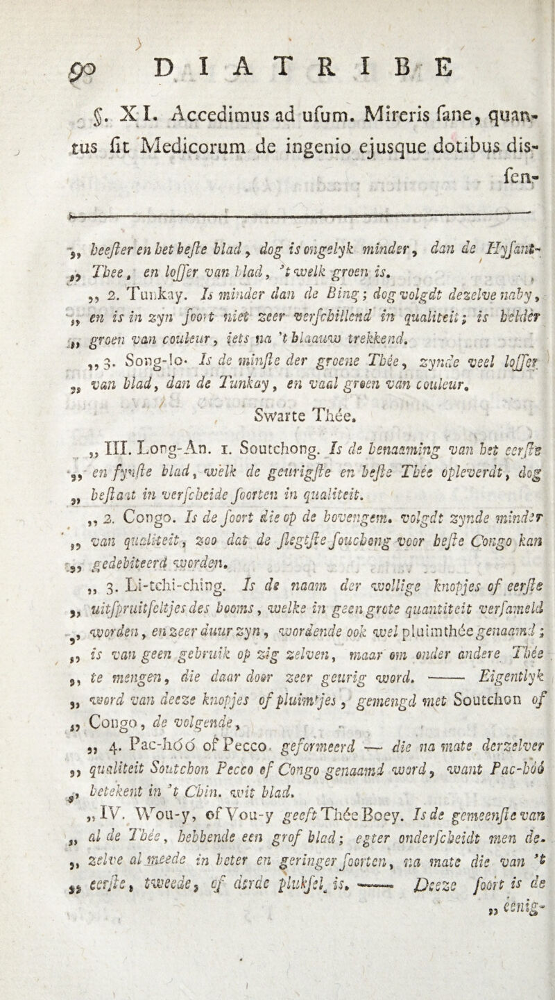) po D I A T R I B E §. X I. Accedimus ad ufum. Mireris fane, quatv tus fit Medicorum de ingenio ejusque doubus dis- fen- 5, beefter enhethefie blad y dog is ongelyk minder, dande Hyjcmt* ^ Tbee, en lojjer van blad, * 1 * 3 i welk grosn is. +.j '_ 5, 2. Tuiikay. Is minder dan de Bing; dog volgdt dezelve naby, iy en is in zyn jooH niet zeer vsrfcbillend in qualittit; is beldcf ff groen van couleur, iets na ’tblaauw trekkend, ,,3. Song-lo* Is de minfle der groene Tbee y zynde veel lojjer ; van blad, Za» ie Tmkay, vaal gr$en van couleur. Swarte The e. v ,, III. Long-An. 1. Scutchong. Lr de benaaming van hei eerjhs 5, en fynfle blad, welk de geurigjie en hefie Tbee opleverdt, heftau in vcrfcbcide foorten in qualiteit. ,, 2. Congo. If Zd foort die op de bovengem. volgdt zynde minder smh qualiteit, ad Jlegtfte foucbwg voor bejle Congo kan 55 ge debite er d nvcrden, ,, 3. Li-tcht-ching. Zr aV rcaam ahr vvollige knopjes of eerjle 3, uitfpruitfcltjes des booms, wdb f?i geengrote quantiteit verfameld , worden, en zeer duurzyn, wordetide ook welpliiiir\th6egenaamd; f, van geen gebruik op zig zelven, maar om onder andsre Tbee 9, td mengeriy die daar do&r zeer geurig word. —— Eigentlyk 3, wrZ JddSd knopjes f pium j es , gemengd met Soutchon 0/ 1, Congo, Zd volgmde, 9, 4. Fac-hoo of Pecco, gefor meer d — Zzd na mate derzelver 3, qualiteit Soutchon Fecco ef Congo genaamd word9 want Pac-hoi , betekent in 3t Chin. wf blad. „ IV. Wou-y, ofVou-y gdd/f Th6eBoey. gemeenjlevan 3> ai de Tbee, bebbendc een grofblad; egi er onderfcbeidt men de» zelve aljweede in leter en geringer foorten, na mate die van %% eerjle i tweede9 of dtrde plukfsljs.- foort is de ?5 eenig* 1