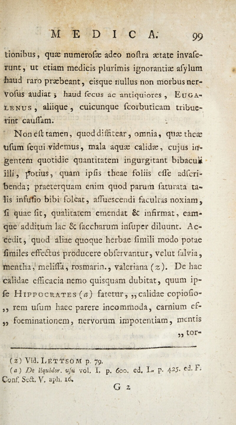 / 99 M EDIC A. tionibus, qute numerofa: adeo noftra xtate invafe- runt, ut etiam medicis plurimis ignorantias afylum haud raro prasbeant, eisque nullus non morbus ner- volus audiat -y haud fecus ac antiquiores , Euga- ■4 iLENus , aliique, cuicunque fcorbuticam tribue¬ rint caudam. Non e ft tamen, quod diffitear, omnia, quas theas tifum fequi videmus, mala aquae calidae, cujus in¬ gentem quotidie quantitatem ingurgitant bibaculi illi, potius, quam ipfis theae foliis die adferi- benda; praeterquam enim quod parum fatu rata ta¬ lis infufio bibi foleat, afluescendi facultas noxiam, fi quae fit, qualitatem emendat & infirmat, eam- que additum lac Sc faccharum infuper diluunt. Ac¬ cedit, quod aliae quoque herbae fimili modo potae fi miles effe&us producere ob fervantur, velut falvia, mentha, meliffa, rosmarin., valeriana (z). De hac calidae efficacia nemo quisquam dubitat, quum ip- fe H ippocrates (a) fatetur, ,,c.tlidae copiofio- ,, rem ufum haec parere incommoda, carnium ef- „ foeminationem, nervorum impotentiam, mentis (2) Vid. Lettsom p, 79. (a) De liquUlor. uju vol. I. p. 600. ed. X» P- i. Conf, Sedt, V. aph, 16, G z