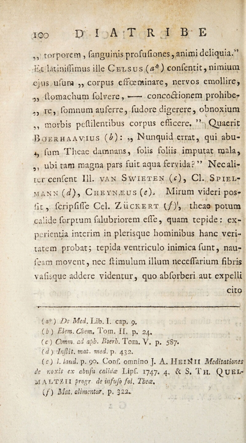 ,, torporem , fitnguinis profufiones, animi deliquia.” Et lati ni Iliinas iile Celsus (a*) confentit, nimium ' ejus ufum „ corpus effecnsinare, nervos emollire, ,, llomachum folvere, -— concoctionem prohibe- I », re, fomnum auferre, fudore digerere, obnoxium ,, morbis peftilentibus corpus efficere. ” Quaerit Boerhaavius (b): „ Nunquid errat, qui abu- , fum Theae damnans, folis foliis imputat mala, ,, ubi tam magna pars fuit aqua fervida?” Nec ali¬ ter cenfent 111. van Swieten (r), Cl. Spiel- manu (i), CiiEYNiEUs (e). Mirum videri pos- iit, fcripfifle Cei. Zuckert (/)', theae potum calide forptum falubriorem e fle, quam tepide: ex¬ perientia interim in plerisque hominibus hanc veri- * k tatem probat; tepida ventriculo inimica funt, nau- feam movent, nec ftimulum illum neceflarium fibris v a fis que addere videntur, quo abforberi aut expelli cito (a*) De Med. Lib. I. cap. 9. (b ) Elm. Chem, Tom. II» p. 24. (c) Comm. ad apb. Boerh. Tom. V. p. 587. (d) Inftit.mat. med. p, 432, (c) l. laud. p. 90. Conf. omnino J. A* Hei it II Meditationes de noxis ex abufu calidae Lipf. 1747. 4, & S, Th, QuEI> M A LT7II progr de infufo fol, The ce* (/) Mati cdimentar, p» 322*