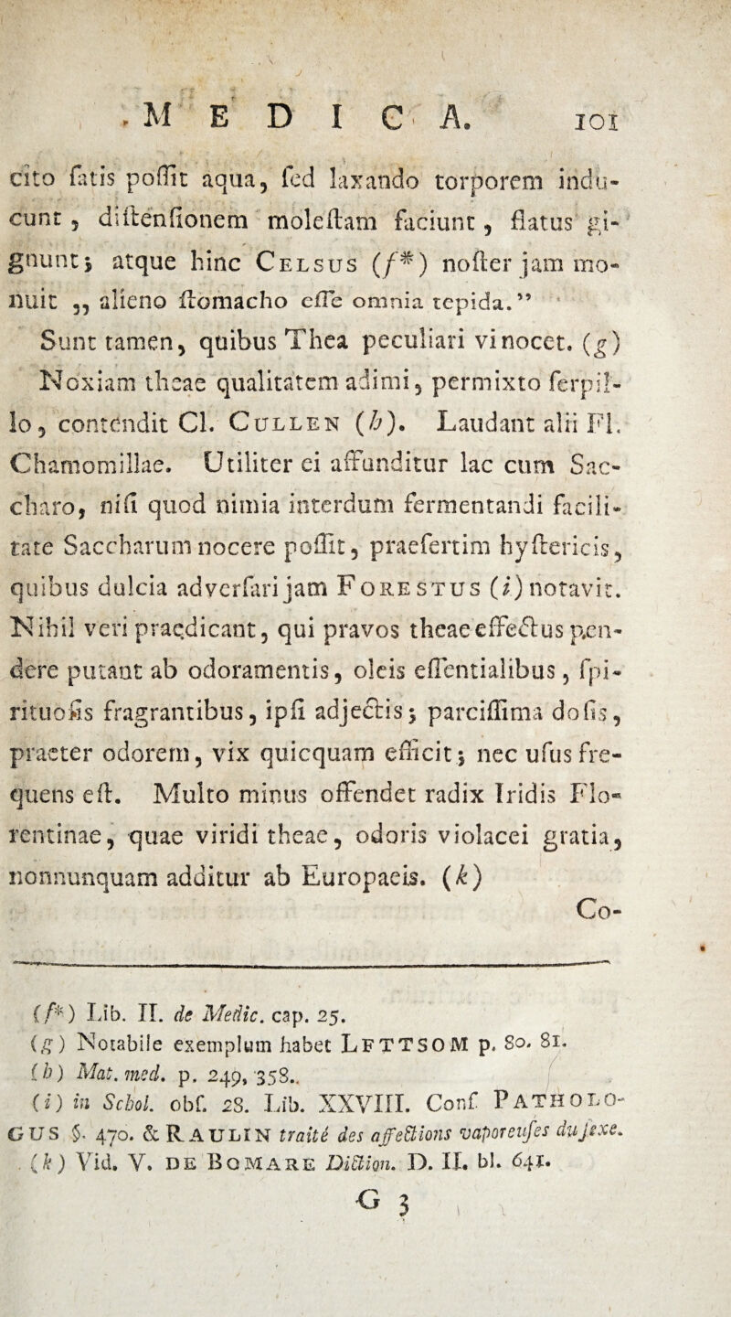 I IOI - M E D I c A. cito fatis pofllt aqua, lcd laxando torporem indu¬ cunt , diftenfionem moleftatii faciunt, flatus gi¬ gnunt} atque hinc Celsus (/'*) nofter jam mo¬ nuit „ alieno ftomacho eiTe omnia tepida.” Sunt tamen, quibus Thea peculiari vi nocet, (g) m «||k jc-., 4- • / - t >• ? . Noxiam theae qualitatem adimi, permixto fcrpil- lo, contendit Cl. Cullen (h). Laudant alii FI. Chamomillae. Utiliter ei affunditur lac cum Sac¬ charo, nifi quod nimia interdum fermentandi facili¬ tate Saccharum nocere poflit, praefertim hyftericis, quibus dulcia adverfari jam Forestus (i.)notavit. Nihil veri praedicant, qui pravos theaeeffeflus pen¬ dere putant ab odoramentis, oleis efientialibus, fpi- rituofls fragrantibus, ipfl adjectis} parciffima dofis, praeter odorem, vix quicquam efficit} nec ufus fre¬ quens eft. Multo minus offendet radix Iridis Flo¬ rentinae, quae viridi theae, odoris violacei gratia, nonuunquam additur ab Europaeis, (k) Co- {’/’*) Lib. II. de Medie, cap. 25. (£) Notabile exemplum habet LfttsoM p. So. 81. (h) Mat.med. p. 249, 358.. (i) in Schol. obf. 28. Lib. XXVIII. Conf Patholo- GUS §. 470. & R AULIN traite des affettions vaporeufes dujexe. . (k) Vid. V. de Bqmare DiEiion. D. II. bl. 641.