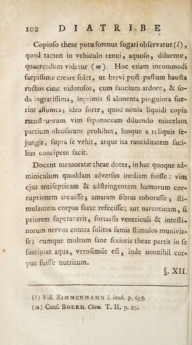 D I A T R IB E % Copiofo theae potu fomnus fugari obfervatur (/ ), quod tamen in vehiculo tenui, aquofo, diluente, quaerendum videtur (m'). Hoc etiam incommodi faepiffitne creare folet, ut brevi poft paftum haufta ru&us cieat nidorofos, cum faucium ardore, 8c fo¬ da ingratiffima, inprimis fi alimenta pinguiora fue¬ rint afiumtav ideo forte, quod nimia liquidi copia menft uorum vim faponaceam diluendo miscelam partium oleoiarum prohibet, hasque a reliquis fe- jungit, fupra fe vehit, atque ita ranciditatem faci¬ lius concipere facit. Docent memoratte theae dotes, in hac quoque ad¬ miniculum quoddam adverfus inediam fuifle : vim ejus antifepticam & adftringentem humorum cor¬ ruptionem arcu i fle; amaram fibras roborafle ; fifi. mulantem corpus fbrtc refecuTe; aut narcoticam, fi priorem fupcraverit, fortasfis ventriculi & intefti- norum nervos contra foiitos famis ftimulos munivis- fe; cumque multum fane fixioris theae partis in fe fuscipiat aqua, verofimiie e fi;, inde nonnihil cor¬ pus fuiffc nutritum, §. xiu (!) Vid. Zimmermann 1. laud. p. 695. (a) Conf. Boerh. Cbem. T. II. p. 25»