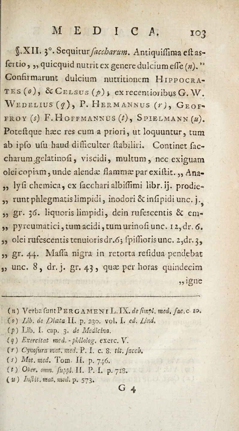§.XII. 30. Sequiturfaccharum. Antiquiffinaa eftas- fertio, „ quicquid nutrit ex genere dulcium effe (n). ” Confirmarunt dulcium nutritioncm Hippocra¬ tes (0), Sc Celsus (p) -t ex recentioribys G. W. Wedelius (?), P. Herm ANNUS (r), Geof- FROY (S) F. H O-FFMANNUS (/) , S PIELMANN (»). Poteftque haec res cum a priori, ut loquuntur, tum ab ipfo ufu haud difficulter ftabiiiri. Continet fac- charum.gelatinofi, viscidi, multum, ncc exiguam olei copiam, unde alendae flammae par exiftit.,, Ana- ,, lyfi chemica, ex faccharialbiffimi libr. ij. prodic- „ runt phlegmatis limpidi, inodori & inflpidi unc. j. ,, gr. 36. liquoris limpidi, dein rufescentis & em- ,, pyreumatici, tum acidi, tumurinofi unc. iz,dr. 6. ,, olei rufescentis tenuiorisdr.6; fpiffioris unc. z,dr. 3, ,, gr. 44. Maffa nigra in retorta refidua pendebat 3, unc. 8, dr.j. gr. 43, quas per horas quindecim »igne (n) VerbafantPERGAMENi L.IX.de fmpl. med.fac.c 1». ( 0) Lib. de Diata II. p. 230. vol. I. ed. Lind, (p) Lib. I. cap. 3, de Medicina. (q) Exercitat med.-phihlog. exerc. V. (r) Cynofura nat. med. P. I. c. 8. tit.facch. (s) Mat.med. Tora. If. p. 746, (t) Oter. omn. fuppl. II. P. I. p. 713. (k) Injlit. mat. med. p. 5*73, G 4 1