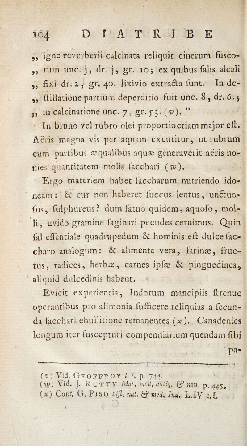 io4 D 1 A T R I B E 5, igne reverberii calcinata reliquit cinerum fusco- „ rum unc. j, dr. j, gr. ioj ex quibus falis alcaii „ fixi dr. z, gr. 40. lixivio extrafta 1’unt. Inde- -*,**■. 1 > ,, ftillatione partium deperditio fuit unc. 8, dr. 6.5 j.j in calcinatione unc. 7 , gr. f 3. (v). ” In bruno vel rubro olei proportio etiam major e fi:. Aeris magna vis per aquam excutitur, ut rubrum cum partibus aequalibus aquae generaverit aeris no- nies quantitatem molis facchari (w). Ergo materiem habet faccharum nutriendo ido- ' neam: & cur non haberet fuccus lentus, unctua- fus, fulphureus? dum fatuo quidem, aquofo, mol¬ li, uvido gramine fagi nari pecudes cernimus. Quin fiil eflentiale quadrupedum & hominis e it dulce fac- charo analogum: Se alimenta vera, farinae, fruc¬ tus, radices, herbae, carnes ipfas $c pinguedines, aliquid dulcedinis habent. Evicit experientia, Indorum mancipiis ftrenue operantibus pro alimonia fufficere reliquias a fecun¬ da facchari ebullitione remanentes (ai). Canadenfes longum iter fuscepturi compendiarium quendam fibi pa- mm nm>'i ■ m*m.t ■ .■ ji mi<■■ ■ i m i ■ W ,,:i i • m ,r. -ti a* n« UUOTaMMai: . f 'i. ■ X t (v) Yid. Geoffuoy l U p 744* 1 ( w) Vid. J. Rutty Mat. mtd. antiq. & nov p. 445, (x) Coc£ G. Piso biji. nat. & md, Ini. L.IV c.L i