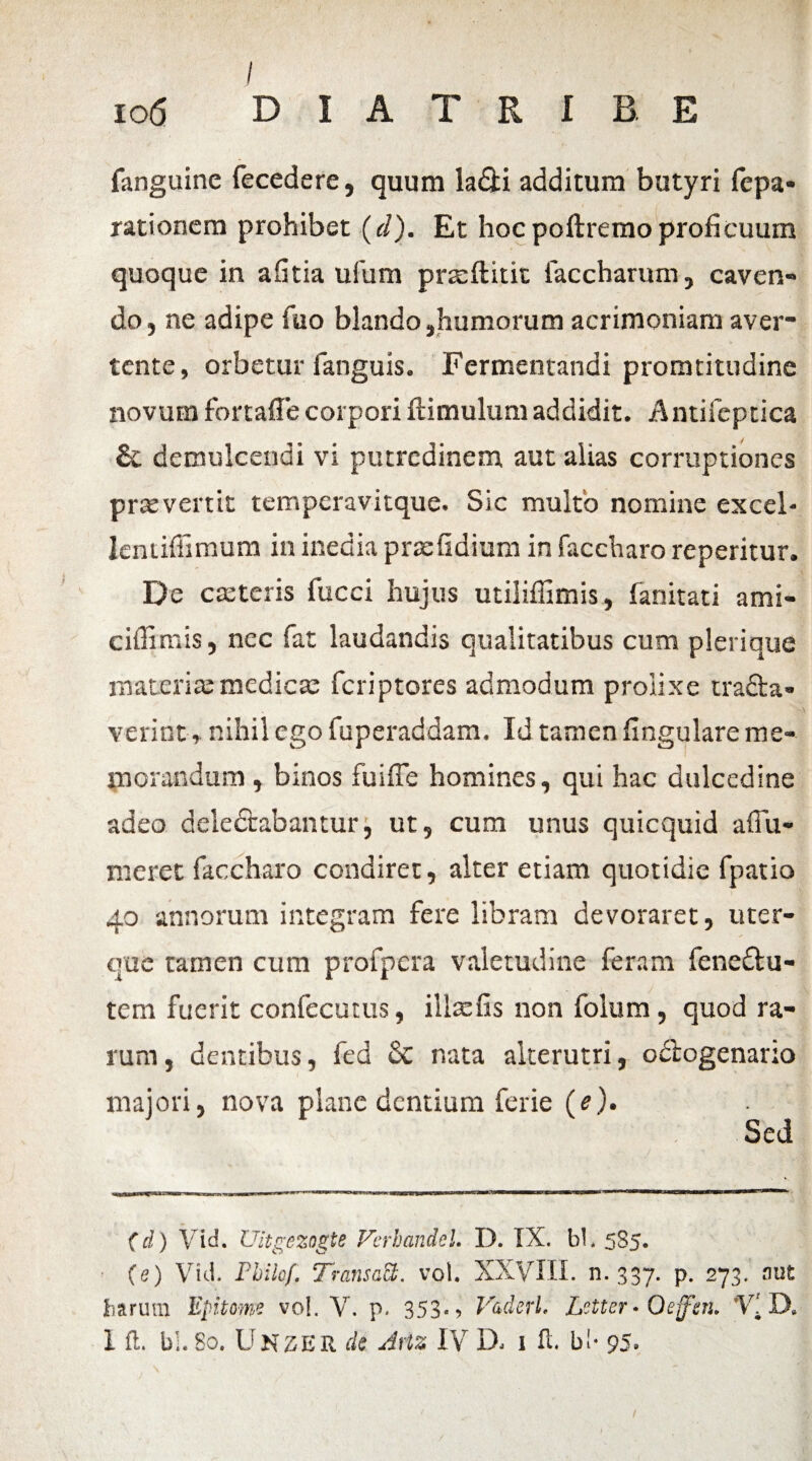 / io6 D I A T R I B. E fanguine fecedere, quum la&i additum butyri fepa* rationem prohibet (d). Et hocpoftremoproficuum quoque in afitia ufum prreftitit faccharum, caven¬ do, ne adipe fuo blando,humorum acrimoniam aver¬ tente, orbetur fanguis. Fermentandi promtitudine novum fortaffe corpori ftimulum addidit. Antifcptica demulcendi vi putredinem aut alias corruptiones praevenit temperavitque. Sic multo nomine excel- Ientiffimum in inedia pnsfidium in faccharo reperitur. De c.eteris fucci hujus utiliffimis, fanitati ami- ciffimis, nec fat laudandis qualitatibus cum plerique materia:medicae feriptores admodum prolixe tradta» verint, nihil ego fuperaddam. Id tamen lingulare me¬ morandum , binos fuiffe homines, qui hac dulcedine adeo delectabantur, ut, cum unus quicquid affii- meret faccharo condiret, alter etiam quotidie fpatio 40 annorum integram fere libram devoraret, uter¬ que tamen cum profpera valetudine feram fenedlu- tem fuerit confecutus, illaefis non folum, quod ra¬ rum , dentibus, fed Sc nata alterutri, odlogenario majori, nova plane dentium ferie (e). Sed (d) Vid. Uitgezogte Verbandel. D. IX. bl. 585. (e) Vid. Philef. TransaS. vol. XXVIII. n. 337. p. 273. aut harum Epitome vo!. V. p. 353., VaderL Letter» Oeffm. 'Y[ D,