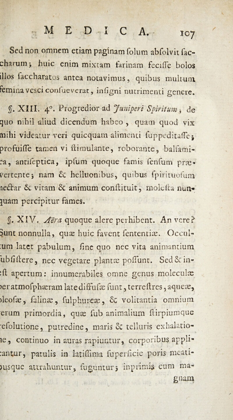 t MEDI C A. 107 Sed non omnem etiam paginam folum abfolvit fac- charum j huic enim mixtam farinam fecrffc bolos illos faccharatos antea notavimus, quibus multum femina vesci confueverat, infigni nutrimenti genere. §. XIII. 40. Progredior ad Juniperi Spiritum, de quo nihil aliud dicendum habeo , quam quod vix mihi videatur veri quicquam alimenti fuppeditaflcj \ profuifle tamen vi ftimulante, roborante, balfatni- :a, antileptica, ipfum quoque famis fenfum pne> vertentej nam & helluonibus, quibus fpirituoiimi aeftar Sc vitam & animum conftituit, mole Ita nun« quam percipitur fames. §. XIV. Aera quoque alere perhibent. An vere? Sunt nonnulla, qua: huic favent fententise. Occul- :um latet pabulum, fine quo nec vita animantium ** ■ * '• ‘ f I , . /«' j{ v ^ , ub Ci flere 5 nec vegetare plantas poliunt. Sed & in¬ sit apertum: innumerabiles omne genus moleculte )er atmofphasram latediffufe funt, terrellres, aqueas, ileofas, ialinas, fulphurete, & volitantia omnium erum primordia, quas fub animalium ftirpiumque •efolutione, putredine, maris & telluris exhalatio- ic, continuo in auras rapiuntur, corporibus appli- :antur, patulis in latiffima fuperficie poris meati- msque attrahuntur, fugunturj inprimis cum ma¬ gnam