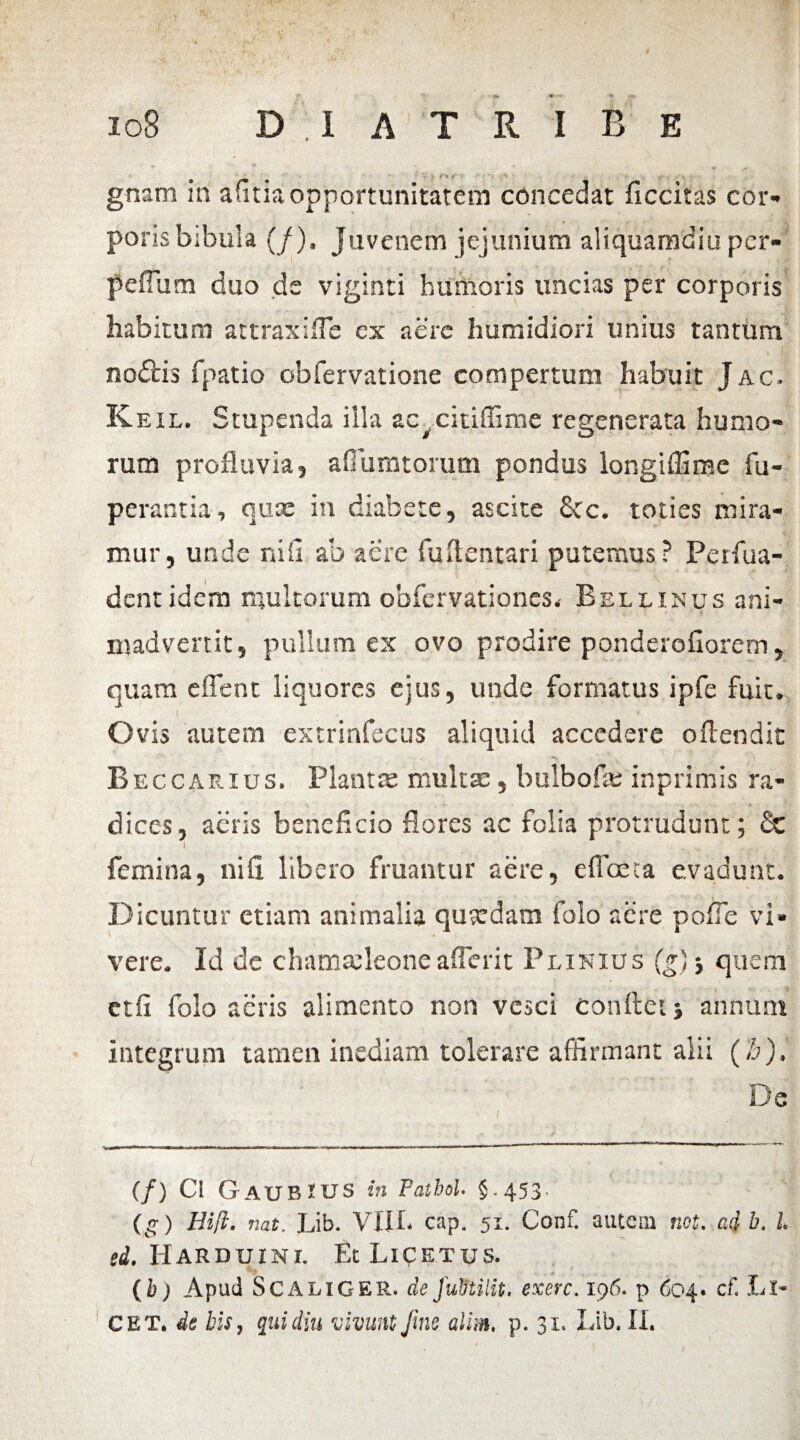 .. ' *■' - 108 D X A T R I B E gnam in afitia opportunitatem concedat ficcitas em¬ poris bibula (/). Juvenem jejunium aliquamdiu per- pedum duo de viginti humoris uncias per corporis habitum attraxide ex aere humidiori unius tantum > !v no£lis fpatio obfervatione compertum habuit Jac. R eil. Stupenda illa ac^citiffime regenerata humo¬ rum profluvia, aflumtorum pondus longiffime fu- perantia, quee in diabete, ascite Scc. toties mira¬ mur, unde nili ab aere fuflentari putemus? Perfua- dentidem multorum obfervationes.- Bellinus ani¬ madvertit, pullum ex ovo prodire ponderofiorem, quam edent liquores ejus, unde formatus ipfe fuit. ! , . 4 Ovis autem extrinfecus aliquid accedere oftendit Beccarius. Planta; multa:, bulbofe inprimis ra- * ■ dices, aeris beneficio flores ac folia protrudunt; £c I . , ' ^ femina, nifi libero fruantur aere, effoca evadunt. Dicuntur etiam animalia quxdam folo aere pofle vi» vere. Id de chamafleoneaderit Plinius (g) j quem etfi folo acris alimento non vesci conflet j annum integrum tamen inediam tolerare affirmant alii (b). De (/) Cl GaubTUS in Falhol. 5.453. (g) Hift. nat. Lib. VIII. cap. 51. Confl autem net. ad b. I. si. IIarduini. Et Licetus. (h) Apud SCALIGER» deJutitilit. exerc. 196. p 604. cf. Ll- CET * de his, qui diu vivunt fine alim, p» 31. Lib. II.