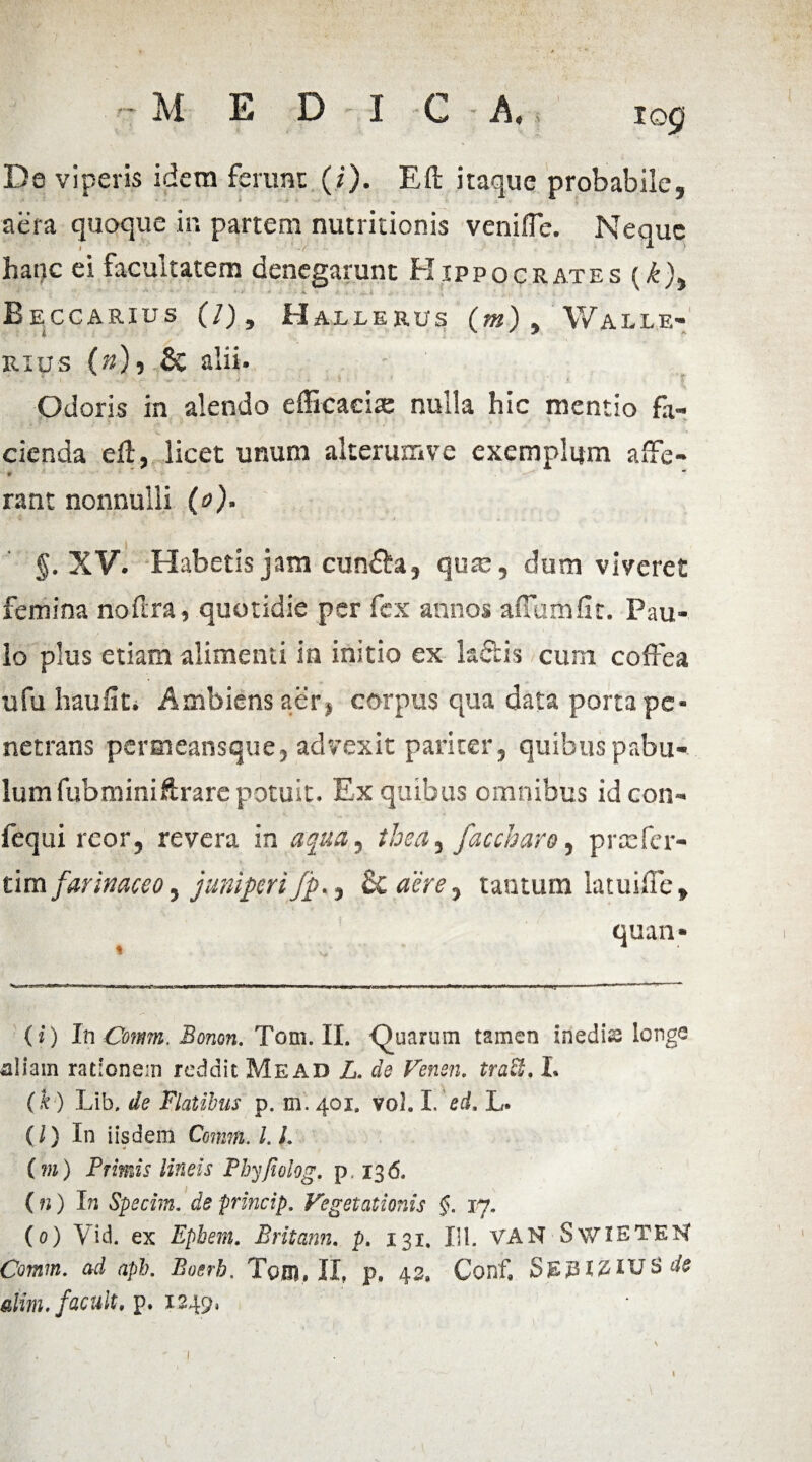 tog De viperis idem ferunt (/'). Eft itaque probabile, aera quoque in partem nutritionis venifTe. Neque hanc ei facultatem denegarunt Hippocrates (£), B E CCARIUS (/) , H AILERUS (*«), WaLLE- rius (»), & alii. I .. J ? -v «. • J • ' . • ■ < i 1 • $ Odoris in alendo efficaciae nulla hic mentio fa¬ cienda eft, licet unum alterum ve exemplum affe- * * rant nonnulli (o). XV. Habetis jam cun&a, quae, dum viveret femina noftra, quotidie per fex annos aflumfit. Pau¬ lo plus etiam alimenti in initio ex laciis cum coffea u fu hau liti Ambiens aer, corpus qua data porta pe¬ netrans peraieansque, advexit pariter, quibus pabu¬ lum fubminiftrare potuit. Ex quibus omnibus ideon- fequi reor, revera in aqua, tbea, facchare, prtefer- tim farinaceo, juniperi/p., & aere, tantum iatuifte, quan- ... 11 initiw «r■ ■■ .■■■■■I.■■«I1 niw ... mnmmm, 111 1 n nn 1 »i^ ir- rr ~ ----— ■ 1. - 1 - * (i) InComm. Bonon. Tom. II. Quarum tamen inedia longe uliam rationem reddit Mead Z. de Fenen, traft, L (k ) Lib. de Flatibus p. m. 401. vol. I. ed, L» {l) In iisdem Comm. L L (m) Primis lineis Phyfiolog, p 136. ( n) In Specim. de princip. Vegetationis §. 17. (0) Vid. ex Ephem. Britann. p. 131. XII. VAN SwiETEN Comm. ad apb. Boerb. Tom» II, p. 42* Conf, SjEjn#IUS*te alim,facuit, p. 1249,