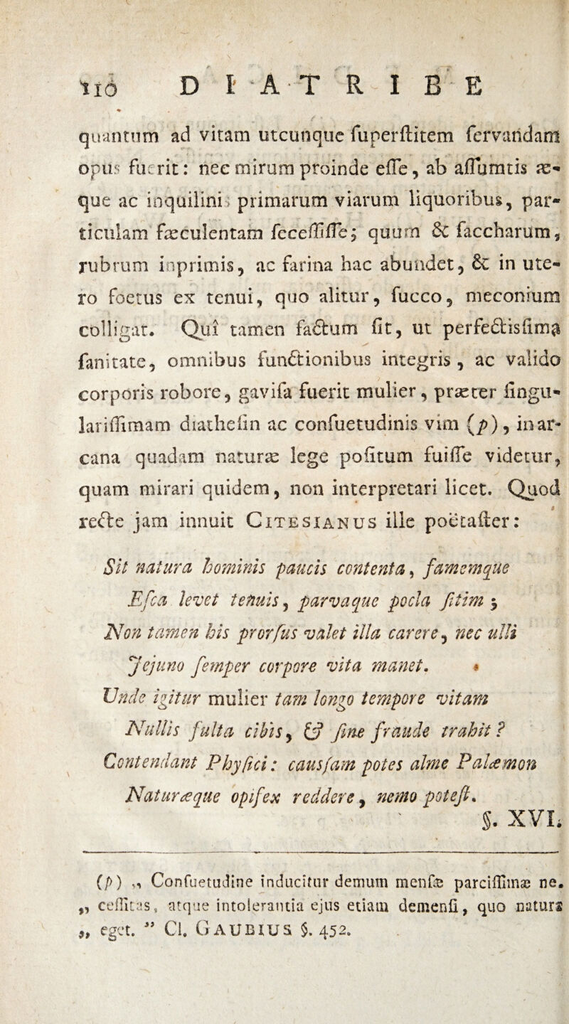 quantum ad vitam utcunque fuperftitem fervandam opus fuerit: nec mirum proinde efie, ab affbmtis a> que ac inquilini primarum viarum liquoribus, par¬ ticulam faeculentam feceffifTe; quum 8c faccharum, rubrum irsprimis, ac farina hac abundet, 6c in ute¬ ro foetus ex tenui, quo alitur, fucco, meconrum colligat. Qui tamen faCtum fit, ut perfe&isfima fanitate, omnibus functionibus integris , ac valido corporis robore, gavifa fuerit mulier, praeter fingu- lariflimam diathefin ac confuetudinis vim (p), in ar¬ cana quadam naturae lege politum fuifie videtur, quam mirari quidem, non interpretari licet. Quod recte jam innuit Cxtesianus ille poetafter: Sit natura hominis paucis contenta, famemque E fca levet tenuis, parva que pocla fitim j Non tamen his prorfus valet illa carere, nec ulli ''jejuno fetnper corpore vita manet. * Unde igitur mulier tam longo tempore vitam Nullis fulta cibis, iff fine fraude trahit ? Contendant Phy fici; causfam potes alme Pahemon Natur aeque opifex reddere, nemo psteji. ■ > ' §. XVL (/>) „ ConfuetuJine inducitur demum menfe parciffim® ne. ,, cefficas, atque intolerantia ejus etiam demenli, quo naturs „ eget. ” Cl. Gaubius §. 452.