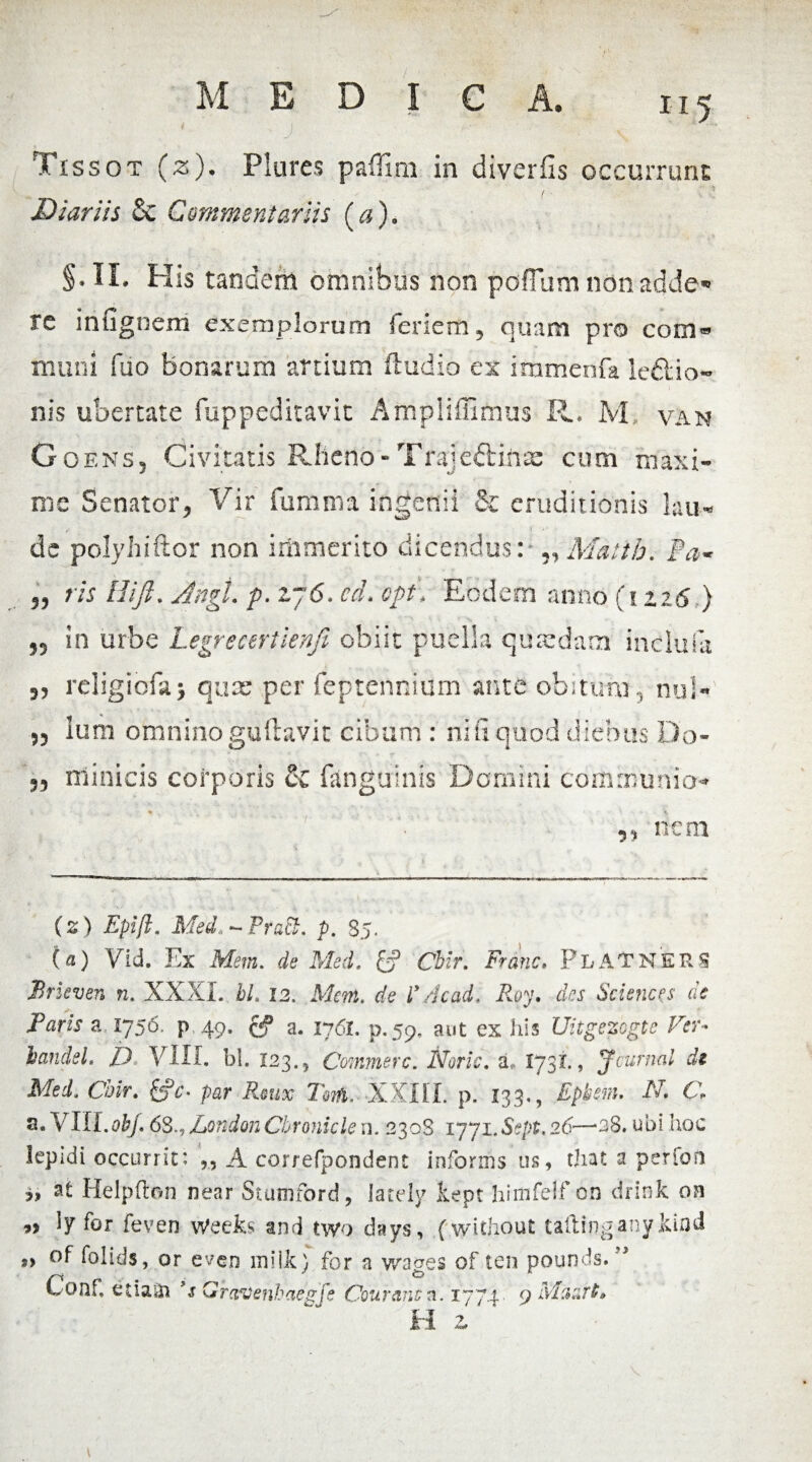 Tissot (z). Plures paffini in diverfis occurrunt Diariis Sc Commentariis (a). §.IL His tandem omnibus non poffum nonadde* re infigoem exemplorum feriem ? quam pro com® muni fiio bonarum artium (ludio ex immenfa le&io- nis ubertate fuppeditavit Ampliffimus R. M, van Goens5 Civitatis Rlieno-Trajeftinx cum maxi¬ me Senator* Vir fumma ingenii & eruditionis lau¬ de polyhiftor non immerito dicendus: „Matth. Pa« „ ris Hijh Angi. p. zj6. cd. opt\ Eodem anno (izi6) 55 in urbe Legrecertienji obiit puella quredam inclufa 55 religiofa> quae per feptennium ante obitum, nui- 55 Ium omnino guftavit cibum : ni fi quod diebus Do- 55 nlinicis corporis & (anguinis Domini communio- 55 nem (z) Epift. Med.*~PraB. p. 85. (a) Vid. Ex Mem. de Med. £? Cbir. Frdnc. FlATNERS Brleven n. XXXI. I/, 12, Mem. de ly /Icad, Ihy. Sciences de Paris a 1756, p 49. a. 1761, p.59, aut ex his Uitgezogte Per- handsL JJ VIII. bl. 123.5 Commere. Noric. a, I73I., Jcurnai di Med. Cbir. fcfc- par Rmx Tarfi. XXIII. p. 133,, Epbem. N. C\ s. VIII.obj. 68., LondonCbronicle n. 2308 1771. Sept. 26—*a8. ubi hoc lepidi occurrit: A correfpondent informs us, that a perfon at Helpflon near Stumford, lately kept hiififelf on drink on 9> ly for feven Weefe and two days, (without taftingany&ifld „ of folids, or even mille) for a wages of ten pounds. ” Conf, etiaiii 9s Grctvenbaegfe Courancn. 1771 9 Maart» H z