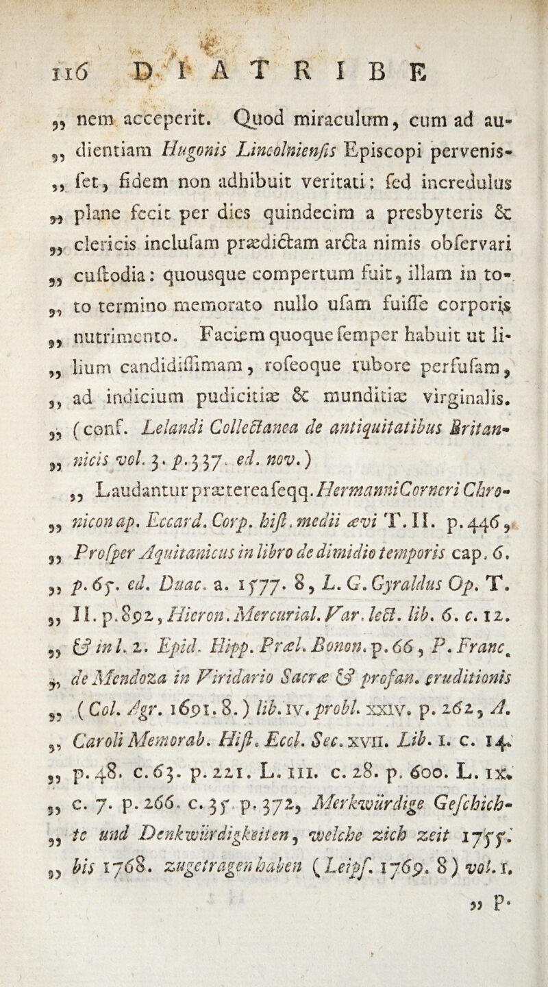 „ nem acceperit. Quod miraculum, cum ad au- 5, dientiara Hugonis Lincolnienfis Episcopi pervenis- ,, fet, fidem non adhibuit veritati: fed incredulus „ plane fecit per dies quindecim a presbyteris Sc 3, clericis inclufam prsedi&am ardta nimis obfervari „ cuftodia: quousque compertum fuit, illam in to- 9, to termino memorato nullo ufam fuiffe corporas nutrimento. Faciem quoque femper habuit ut li- „ lium candidiffimam, rofeoque rubore perfufam, }) ad indicium pudicitiae & munditia: virginalis. 3, (conf. Lelandi Colle&anea de antiquitatibus Sritan- 3, meis vel. 3. p.337. ecl. nov.) Laudantur 'prx.tcxcMc<\e\.HermanniCorneri Chro- 3, niconap. Eccard. Corp. hijl. medii avi T. II. p.446, 3, Profper Aquitanicus in libro de dimidio temporis cap.. 6. p.6T. cd. Duae. a. x fjj. 8, L. G.Gyraldus Op. T. 3, IS. p.892, Hieron.Mercurial.Far.lebl. lib. 6. c. 12. „ W in L z. Epici. Hipp. Pral. Bonon. p. 66, P. Franc* ~ de Mcndoza in Viridario Sacra & profan. eruditionis 3. (Coi. /gr. 1691.8.) lib.iv.probi, xxxv. p. 262, A. ,, Car oli Memor ab. HiJi.Eccl.See.xvil. Lib. 1. c. 14. p. 48. C. 63. p. 221. L. III. c. 28. p. 600. L. IX. 33 c. 7. p.266. c. 3 )• p, 372, Merkvourdige Gejchich- „ tc und Denkvoitrdigkeiten, voelche zich zeit ijffi 33 bis 1768. zugetragenhaben (Leipf.1769. 8) vol. 1. 33 P* I