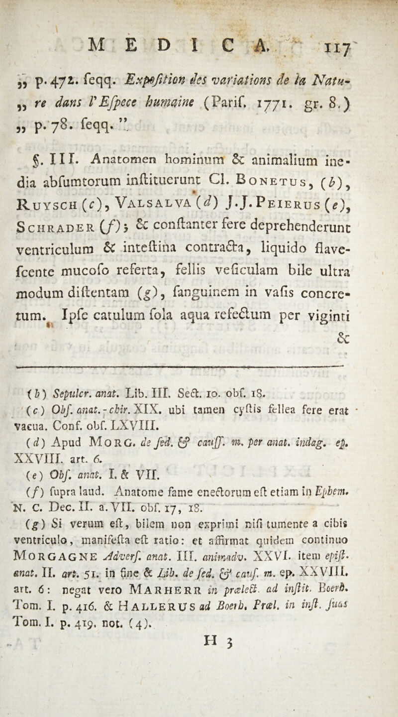 M EDIC A. iiy ,, p. 47i. feqq. Expefttion des varlations de ia Natu- ,, r* dans 1'Efpece hmnaine (Parif. 1771. gr. 8.) „ p.78. feqq. ” §. III. Anatomen hominum & animalium ine¬ dia abfumtorum inftitucrunt Cl. Bonetus, (£), Ruysch (c)i Valsalva (d) J.J. Peierus (<?), Schrader (/)> & conftanter fere deprehenderunt ventriculum & inteftina contra&a, liquido flave- fcente mucofo referta, fellis veficulam bile ultra modum diftcntam (g), fanguinem in vafis concre¬ tum. Ipfe catulum fola aqua refedum per viginti ‘ r - • & (b) Sepuler, anat. Lib. III, Seft. io. obf. 18. (c) Obf. anat.-chir. XIX. ubi tamen cyfUs fellea fere erat * vacua. Coof. obf. LXVIIL (d) Apud MoRG. de fed. ff caufj. m. per anat. indag. ep. XXVIII. art. 6. (e) Obf. anat. I. & VII. (/) fupra laud. Anatome fame eneflorum eft etiam in Epbem, N. C. Dec. II. a. VII. obf. 17, 18. (g) Si verum eft, bilem non exprimi nifi tumente a cibis ventriculo, manifefta eft ratio: et affirmat quidem continuo Morgagne Adverf. anat. III. animadv, XXVI. item epijt- anat. II. art. 51. in fine & Lib. de fed. & cauf. m. ej>. XXVIII. art. <5: negat vero Marherr in puzledt. ad inftit* Boerh. Tom. I. p. 416. & H ALLERUS ad Boerb. Pral. in injl. Jms Tom, I. p. 419, not* (4).