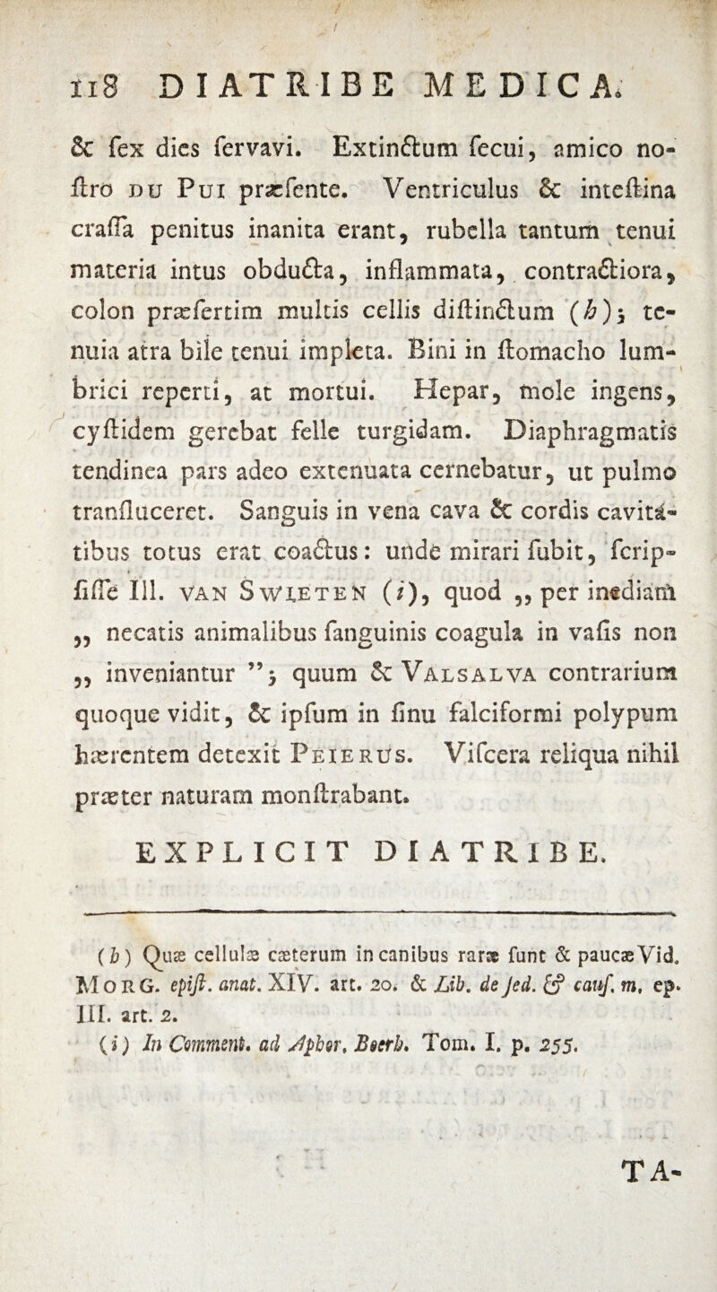 n8 DIATRIBE MEDICA, & fex dies fervavi. Extin&um fecui, amico no- Jfiro du Pui prsefente. Ventriculus & inteftina crafla penitus inanita erant, rubella tantum tenui materia intus obdutta, inflammata, contra&iora, colon prxfertim multis cellis diftindlum (h)j te¬ nuia atra bile tenui impleta. Bini in ftomacho lum¬ brici reperti, at mortui. Hepar, mole ingens, cyftidem gerebat felle turgidam. Diaphragmatis tendinea pars adeo extenuata cernebatur, ut pulmo tranfluceret. Sanguis in vena cava 2c cordis cavita¬ tibus totus erat coadtus: unde mirari fubit, fcrip- * flfie 111. van Swxeten (i), quod ,, per inedianl „ necatis animalibus fanguinis coagula in vafis non ,, inveniantur ”j quum Sc Valsalva contrarium quoque vidit, & ipfum in finu falciformi polypum haerentem detexit Peierus. Vifcera reliqua nihil praeter naturam monftrabant. EXPLICIT DIATRIBE. (b) QucC cellula cceterum in canibus rarse funt & paucas Vid, M o R G. epifi. anat. XIV. art. 20. & Lib. de Jed. £? cauf, m. ep. III. art. 2. {i) In Comment. ad sSpber, Beerb. Tom. I, p. 255. TA- /