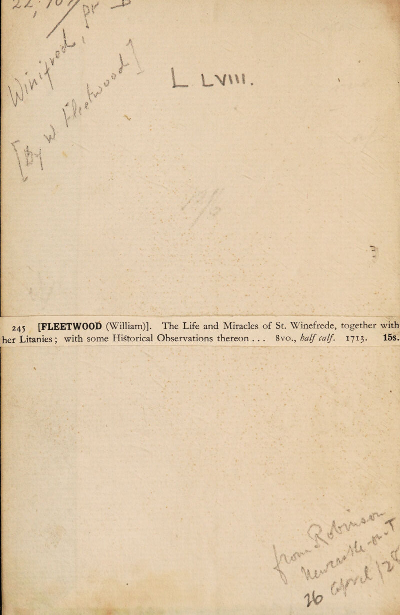 L LV<. - \aV' , \ * \A \ k w I fv WJ i\ \ :w \r % si, ? t) ', y < v -.* \ v 245 [FLEETWOOD (William)]. The Life and Miracles of St. Winefrede, together with her Litanies; with some Historical Observations thereon . . . 8vo., half calf. 1713. 15s.