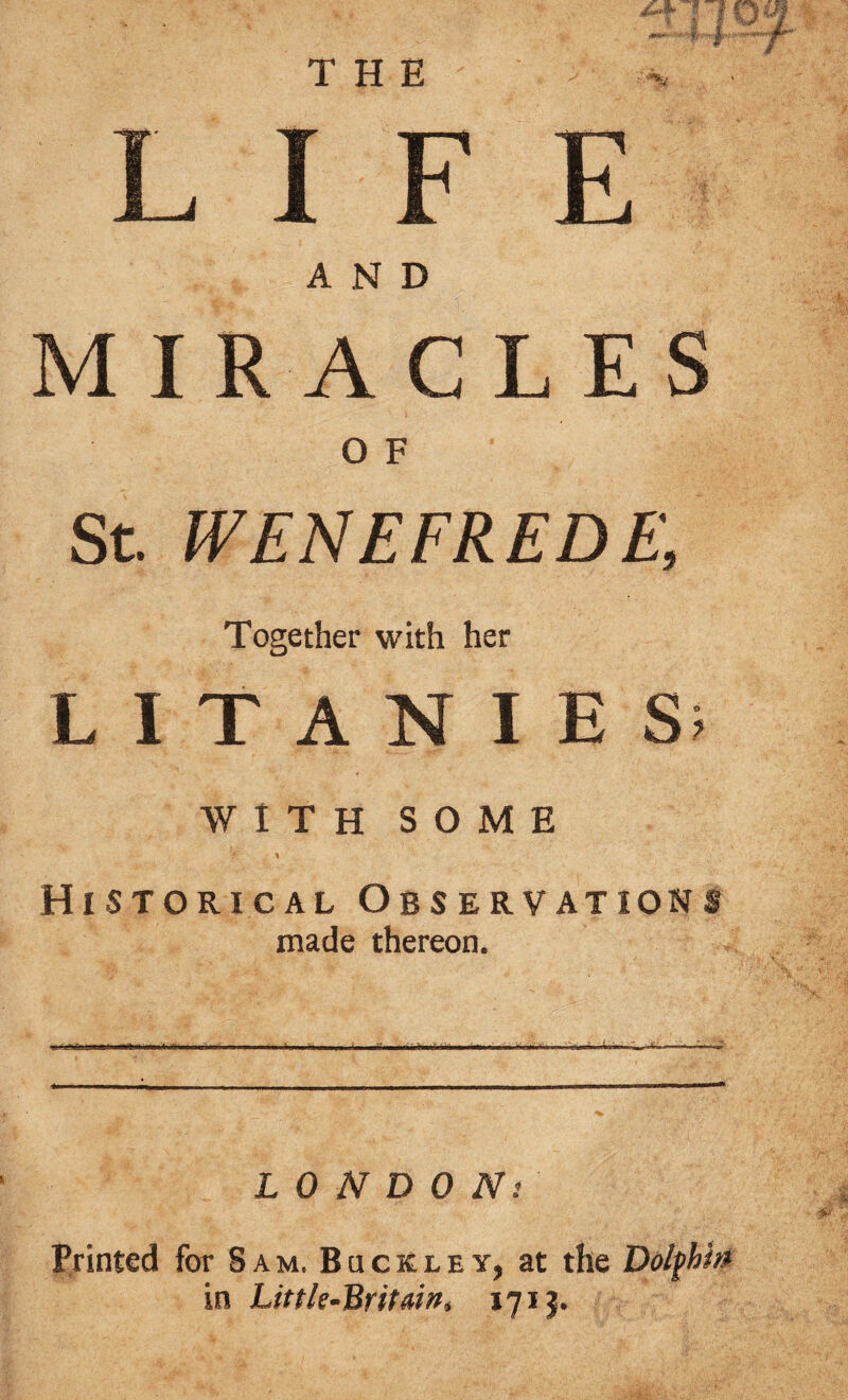 LIFE AND MIRACLES O F St. WENEFREDE, Together with her LITANIES’ WITH SOME % \ Historical Observations made thereon. LONDONs Printed for Sam, Buckley, at the Dolfhhi in Little-Britain, 1713.