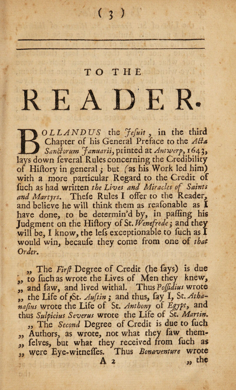 BOLLANDUS the Jefuit 9 in the third Chapter of his General Preface to the ABa SanBorum Januarii, printed at Antwerp, 1643, lays down feveral Rules concerning the Credibility of Hiftory in general; but fas his Work led him) with a more particular Regard to the Credit of fuch as had written the Lives and Miracles of Saints and Martyrs. Thefe Rules I offer to the Reader, and believe he will think them as reafonable as I have done, to be determin’d by, in palling his Judgment on the Hiftory of St.Wenefnde; and they will be, I know, the lefs exceptionable to fuch as I would win, becaufe they come from one of that Order. „ The Fir/l Degree of Credit (he fays) is due 5, to fuch as wrote the Lives of Men they knew, „ and faw, and lived withal. Thus Foffidius wrote ,, the Life of fSt. Auftin; and thus, fay I, St. Atha- nafius wrote the Life of St. Anthony of Egypt, and thus Sulpicitts Severus wrote the Life of St. Martin. „ The Second Degree of Credit is due to fuch Authors, as wrote, not what they faw them- felves, but what they received from fuch as were Eye-witneffes. Thus Bcnaventure wrote A z » the 53 ;) 33