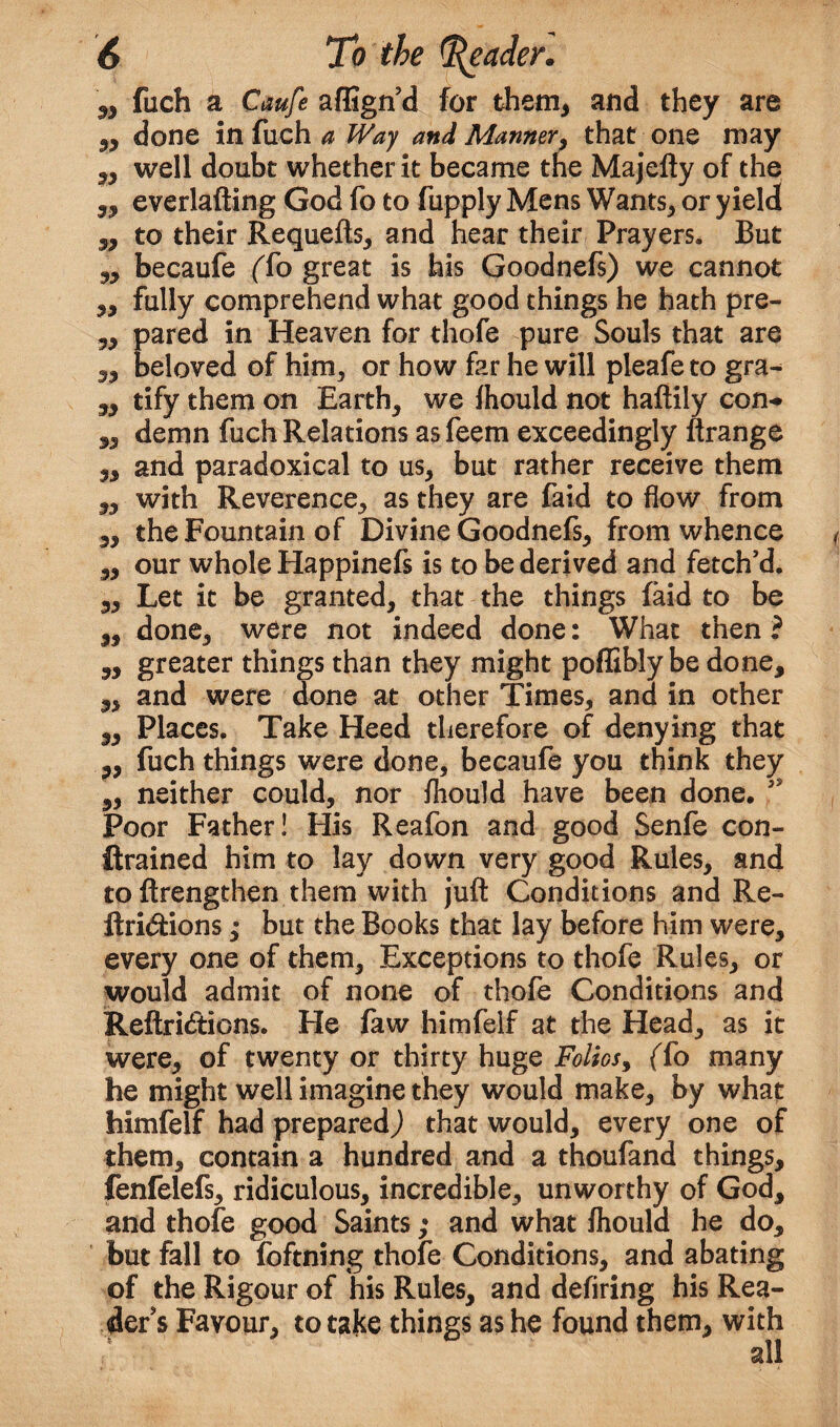 ,, fuch a Caufe affign’d for them, and they are „ done in fuch a Way and Manner, that one may 5, well doubt whether it became the Majefty of the „ everlafting God fo to fupply Mens Wants, or yield 3, to their Requefts, and hear their Prayers, But „ becaufe (To great is his Goodnefs) we cannot „ fully comprehend what good things he hath pre- „ pared in Heaven for thofe pure Souls that are 3, beloved of him, or how far he will pleafe to gra- 3, tify them on Earth, we fhould not haftily con- 3, demn fuch Relations as feem exceedingly Grange „ and paradoxical to us, but rather receive them „ with Reverence, as they are faid to flow from the Fountain of Divine Goodnefs, from whence „ our whole Happinefs is to be derived and fetch’d. 3, Let it be granted, that the things (aid to be „ done, were not indeed done: What then ? 3, greater things than they might poffibly be done, „ and were done at other Times, and in other 3, Places. Take Heed therefore of denying that „ fuch things were done, becaufe you think they „ neither could, nor fhould have been done. Poor Father! His Reafon and good Senfe con- ftrained him to lay down very good Rules, and to ftrengthen them with juft Conditions and Re- ftritftions j but the Books that lay before him were, every one of them. Exceptions to thofe Rules, or would admit of none of thofe Conditions and Reftridticns. Fie faw himfelf at the Head, as it were, of twenty or thirty huge Folios, (fo many he might well imagine they would make, by what himfelf had prepared) that would, every one of them, contain a hundred and a thoufand things, fenfelefs, ridiculous, incredible, unworthy of God, and thofe good Saints; and what fhould he do, but fall to foftning thofe Conditions, and abating of the Rigour of his Rules, and defiring his Rea¬ der s Favour, to take things as he found them, with