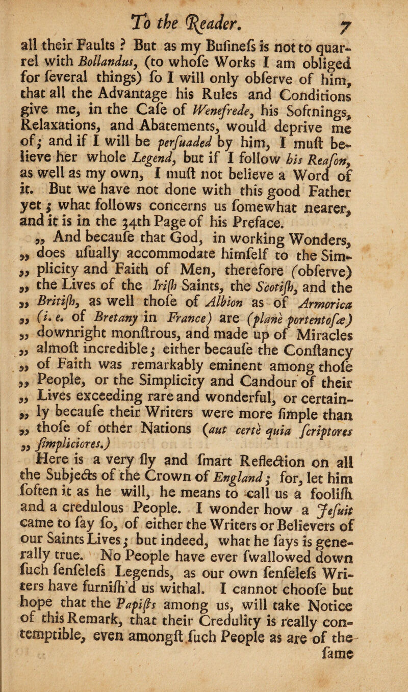 all their Faults ? But as my Bufinefs is not to quar¬ rel with Bollandus, (to whofe Works I am obliged for feveral things) fo I will only obferve of him, that all the Advantage his Rules and Conditions give me, in the Cafe of Wenefrede, his Sofcnings, Relaxations, and Abatements, would deprive me of; and if I will be perfuaded by him, I mu ft be¬ lieve her whole Legend, but if I follow his Reafon, as well as my own, I muft not believe a Word of it. But we have not done with this good Father yet; what follows concerns us fomewhat nearer, and it is in the 54th Page of his Preface. „ And becaufe that God, in working Wonders, ,, does ufually accommodate hirnfelf to the Sim- „ plicity and Faith of Men, therefore (obferve) „ the Lives of the Iri[h Saints, the Scotijh, and the jy Britijh, as well thofe of Albion as of Armorica „ (i.e. of Bret any in France) are (plane port entofa) 5, downright monftrous, and made up of Miracles ,, almoft incredible; either becaufe the Conftancy ,, of Faith was remarkably eminent among thofe ,, People, or the Simplicity and Candour of their „ Lives exceeding rare and wonderful, or certain- „ ly becaufe their Writers were more Ample than „ thoie of other Nations (aut certe ^ata fcriptoves ,, fimpliciores,) Here is a very fly and fmart Refle&ion on all the Subjetfts of the Crown of England; for, let him foften it as he will, he means to call us a foolifh and a credulous People. I wonder how a Jefuit came to fay fo, of either the Writers or Believers of our Saints Lives; but indeed, what he fays is gene¬ rally true. No People have ever fwallowed down fuch fenfelefs ^ Legends, as our own fenfelels Wri¬ ters have furnifli d us withal. I cannot choofe but hope that the Papifts among us, will take Notice of this Remark, that their Credulity is really con¬ temptible, even amongft fuch People as are of the fame