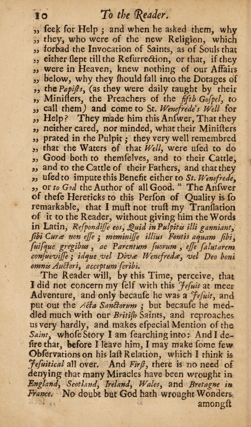 33 feek for Help ; and when he asked them, why 3, they, who were of the new Religion, which 3, forbad the Invocation of Saints, as of Souls that 33 either flept till the Refurre&ion, or that, if they 3, were in Heaven, knew nothing of our Affairs 3, below, why they fhould fall into the Dotages of ,3 thePapifts, (as they were daily taught by their 3, Mininers, the Preachers of the fifth Gofipel, to „ call them) and come to St. Wenefiredes Well for 3, Help? They made him this Anfwer, That they „ neither cared, nor minded, what their Minifters 3, prated in the Pulpit ,• they very well remembred „ that the Waters of that Well, were ufed to do „ Good both to themfelves, and to their Cattle, 3, and to the Cattle of their Fathers, and that they 3, ufed to impute this Benefit either to St. Wenefrede, 3, or to God the Author of all Good. ” The Anfwer of thefe Hereticks to this Perfon of Quality is fo remarkable, that I muft not truft my Tranflation of it to the Reader, without giving him the Words in Latin, Refipondifi'e eos, jQuid In Pulpitis illi ganniaiit, jibi Curts non ejje $ meminijje illius Font is aquam fibi, fuifque gregibus , ac Parentum fiuorum , ejj'e fialutarem conjitt'vijje ; idqtte vel Divte Wencfredte, vel Deo boni mnnis AuBori, accept urn ficribi. The Reader will, by this Time, perceive, that I did not concern my felf with this Jefiuit at meer Adventure, and only becaufe he was a Jefiuit, and put out the ABa SanBorum ,* but becaufe he med¬ dled much with our Britijh Saints, and reproaches us very hardly, and makes efpecial Mention of the Saint3 whofe Story I am fearchinginto: And I de¬ fire that, before I leave him, I may make fome few Obfervations on his laft Relation, which I think is Jefiuitical all over. And Firft, there is no need of denying that many Miracles have been wrought in Fngland, Scotland, Ireland, Wales, and Bretagne in Francey No doubt but God hath wrought Wonders