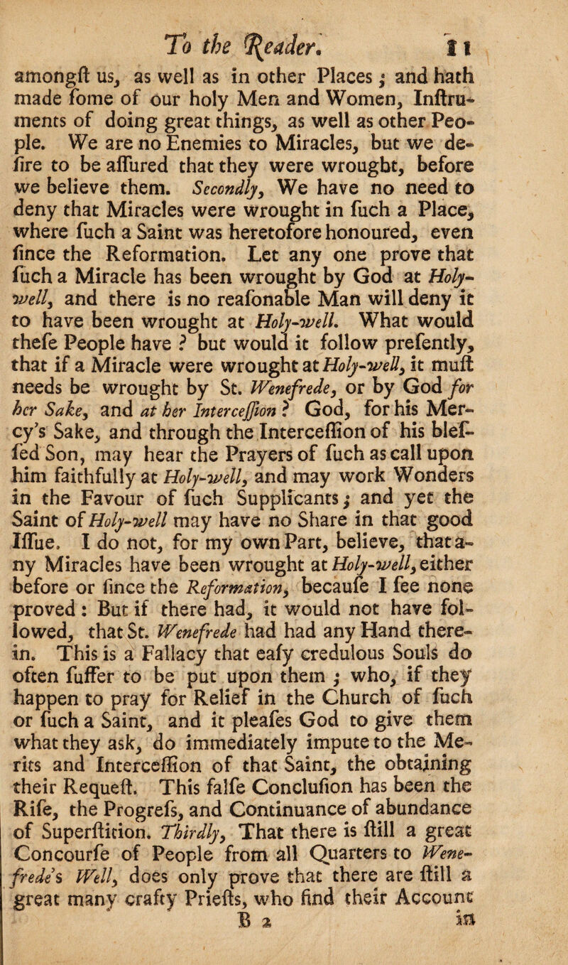 amongft us, as well as in other Places; and hath made fome of our holy Men and Women, Inftru- ments of doing great things, as well as other Peo¬ ple. We are no Enemies to Miracles, but we de¬ fire to be allured that they were wrought, before we believe them. Secondly, We have no need to deny that Miracles were wrought in fuch a Place, where fuch a Saint was heretofore honoured, even fince the Reformation. Let any one prove that fuch a Miracle has been wrought by God at Holy- well, and there is no reafonable Man will deny it to have been wrought at Holy-well. What would thefe People have ? but would it follow prefently, that if a Miracle were wrought at Holy-well, it mull needs be wrought by St. Wenefrede, or by God for her Sake, and at her Interceffion ? God, for his Mer¬ cy’s Sake, and through the Interceffion of his blef* fed Son, may hear the Prayers of fuch as call upon him faithfully at Holy-well, and may work Wonders in the Favour of fuch Supplicants,* and yet the Saint of Holy-well may have no Share in that good Ilfue. I do not, for my own Part, believe, that a- ny Miracles have been wrought at Holy-well, either before or fince the Reformation, becaufe I fee none proved: But if there had, it would not have fol¬ lowed, that St. Wenefrede had had any Hand there¬ in. This is a Fallacy that ealy credulous Souls do often fufFer to be put upon them ,* who, if they happen to pray for Relief in the Church of fuch or fuch a Saint, and it pleafes God to give them what they ask, do immediately impute to the Me¬ rits and Interceffion of that Saint, the obtaining their Requeft. This falfe Conclufion has been the Rife, the Progrefs, and Continuance of abundance of Superfticion. Thirdly, That there is ftill a great Concourfe of People from all Quarters to Wene¬ frede $ Well, does only prove that there are ftill a great many crafty Priefts, who find their Account