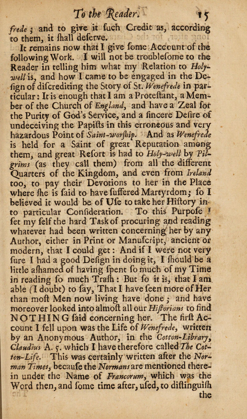 frede; and to give it fuch Credit as, according to them, it fhall deferve. It remains now that I give feme Account of the following Work. I will not be troublefome to the Reader in telling him what my Relation to Holy- well is, and how I came to be engaged in the De- fig n of diferediting the Story of St. Wenefrede in par¬ ticular : It is enough that lama Proteftant, a Mem¬ ber of the Church of England, and have a Zeal for the Purity of God’s Service, and a fincere Defire of undeceiving the Papifts in this erroneous and very hazardous Point of Saint-worjhip. And as Wenefrede is held for a Saint of great Reputation among them, and great Refort is had to Holy-well by Pil¬ grims (as they call them) from all the different Quarters of the Kingdom, and even from Ireland too, to pay their Devotions to her in the Place where fhe is faid to havefuffered Martyrdom; fo I believed it would be of Ufe to take her Hiftory in to particular Confideration. To this Purpofe t fet my felf the hard Task of procuring and reading whatever had been written concerning7 her by any Author, either in Print or Manufcript, ancient or modern, that I could get: And if I were not very fure I had a good Defign in doing it, I fhould be at little afhamed of having fpent fo much of my Time in reading fo much Trafh: But fo it is, that l am able (I doubt) to fay. That I have feen more of Her than moft Men now living have done ; and have moreover looked into almoft all our Hifiorians to find NOTHING faid concerning her. The firft Ac¬ count I fell upon was the Life of Wenefrede, written by an Anonymous Author, in the Cotton-Library, Claudius A. f. which I have therefore called The Cot¬ ton-Life. This was certainly written after the Nor¬ man Times, becaufe the Normans are mentioned there¬ in under the Name of Francorum, which was the Word then, and fome time after, ufed, to diftinguifh