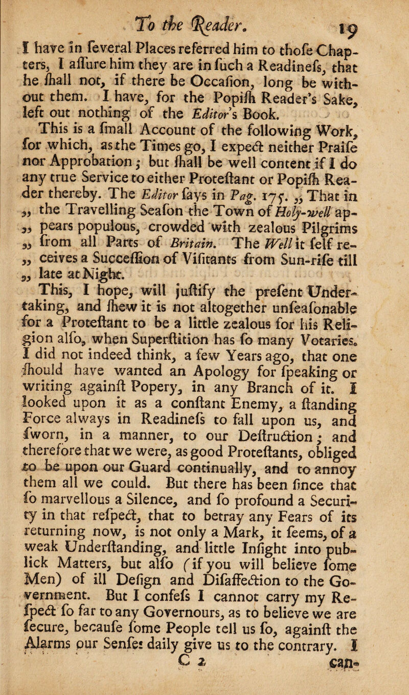 I have in feveral Places referred him to thofe Chap¬ ters, l allure him they are infuch a Readinefs, that he /hall not, if there be Occasion, long be with¬ out them. I have, for the PopiA Reader’s Sake, left out nothing of the Editors Book. This is a fmall Account of the following Work, for which, as the Times go, I expe<^ neither Praife nor Approbation ,* but Aall be well content if I do any true Service to either Proteftant or PopiA Rea¬ der thereby. The Editor lays in Pag. 175*. ,3 That in ,, the Travelling Seafon the Town of Holy-well zip- „ pears populous, crowded with zealous Pilgrims „ from all Parts of Britain. The Well it fetf re- „ ceives a Succeffion of Vifitants from Sun-rife till late at Night. This, I hope, will juftify the prefent Under¬ taking, and Aew it is not altogether unfeafonable for a Proteftant to be a little zealous for his Reli¬ gion alfo, when Superftition has fo many Votaries® I did not indeed think, a few Years ago, that one Aould have wanted an Apology for fpeaking or writing againft Popery, in any Branch of it. I looked upon it as a conftant Enemy, a /landing Force always in Readinefs to fall upon us, and fworn, in a manner, to our Deftru&ion,- and therefore that we were, as good Proteftants, obliged £0 be upon our Guard continually, and to annoy them all we could. But there has been ftnce that fo marvellous a Silence, and fo profound a Securh ty in that refped, that to betray any Fears of its returning now, is not only a Mark, it feems, of a weak Underftanding, and little Iniight into pub- lick Matters, but alfo (if you will believe fome Men) of ill Defign and Difaffecftion to the Go¬ vernment. But I confefs I cannot carry my Re- fped fo far to any Governours, as to believe we are fecure, becaufe fome People tell us fo, againft the Alarms pur Senfet daily give us to the contrary. 1