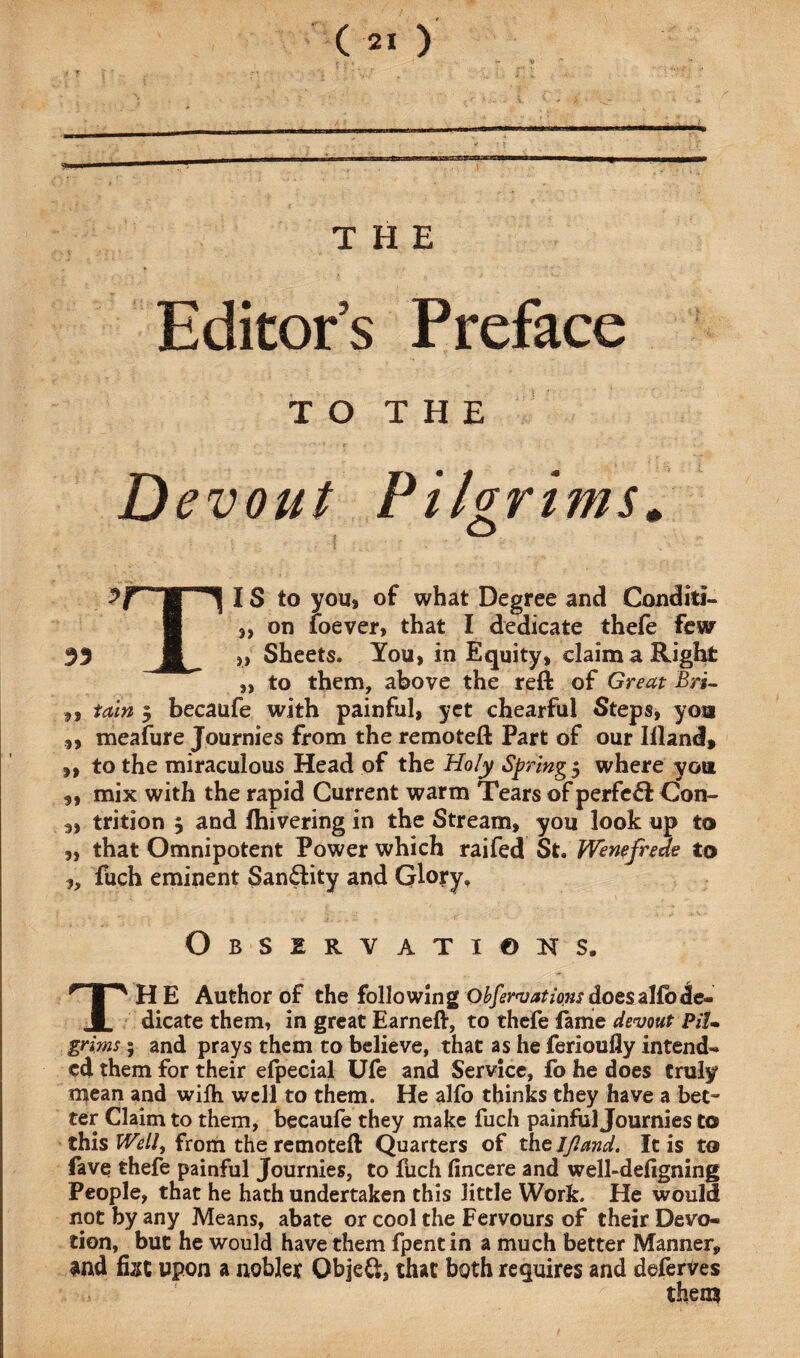 .... ..i i mirnmmmmm THE Editors Preface T O T H E Devout Pilgrims. Y B 1| IS to you, of what Degree and Conditi- „ on loever, that I dedicate thefe few 33 I „ Sheets. You, in Equity, claim a Right „ to them, above the reft of Great Bri- ,, tain 5 becaufe with painful, yet chearful Steps, you ,, meafure Journies from the remoteft Part of our Iiland, „ to the miraculous Head of the Holy Springs where you „ mix with the rapid Current warm Tears of perfect Con- 3, trition , and fhivering in the Stream, you look up to ,, that Omnipotent Power which raifed St. fVenefrede to ,, fuch eminent San&ity and Glory, Observations. THE Author of the following Obfervations does alio de¬ dicate them, in great Earneft, to thefe fame devout PiU grims; and prays them to believe, that as he ferioufly intend¬ ed them for their efpecial Ufe and Service, fo he does truly mean and wifh well to them. He alfo thinks they have a bet¬ ter Claim to them, becaufe they make fuch painful Journies to this Well, from the remoteft Quarters of th sift and. It is to fave thefe painful Journies, to fuch fincere and well-defigning People, that he hath undertaken this little Work. He would not by any Means, abate or cool the Fervours of their Devo¬ tion, but he would have them fpentin a much better Manner, and fixe upon a nobler Objc&, that both requires and deferves