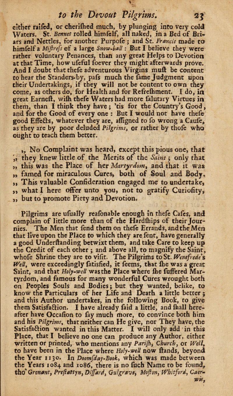 either ralfed, or cherifhed much, by plunging into very cold Waters. St. Bennet rolled himfelf, all naked, in a Bed of Bri¬ ars and Nettles, for another Purpofe ; and St. Francis made to himfelf a Miftrefs of a large Snow-ball: But I believe they were rather voluntary Penances, than any great Helps to Devotion at that Time, how ufeful foever they might afterwards prove. And I doubt that thefe adventurous Virgins muft be content to hear the Standers-by, pafs much the fame Judgment upon their Undertakings, if they will not be content to own they come, as others do, for Health and for Refrelhment. I do, in great Earned, wifli thefe Waters had more falutary Virtues in them, than I think they have; ’cis for the Country’s Good, and for the Good of every one : But I would not have thefe good EfFe&s, whatever they are, afligned to fo wrong a Caufe, as they are by poor deluded Pilgrims, or rather by thofe who ought to teach them better. ,, No Complaint was heard, except this pious one, that they knew little of the Merits of the Saint 5 only that „ this was the Place of her 'Martyrdom, and that it was „ famed for miraculous Cures, both of Soul and Body, ,, This valuable Confideration engaged me to undertake, ,, what I here offer unto you, not to gratify Curiofity, „ but to promote Piety and Devotion* Pilgrims are ufually reafonable enough in thefe Cafes, and complain of little more than of the Hardlhips of their Jour- nies. The Men that fend them on thefe Errands, and the Men that live upon the Place to which they arefent, have generally a good Underftanding betwixt them, and take Care to keep up the Credit of each other ; and above all, to magnify the Saint, whofe Shrine they are to vifit. The Pilgrims to St. Wenefrede s Well, were exceedingly fatisfied, it feems, that fhe was a great Saint, and that Holy-well was the Place where fhe fuffered Mar¬ tyrdom, and famous for many wonderful Cures wrought both on Peoples Souls and Bodies; but they wanted, belike, to know the Particulars of her Life and Death a little better ; and this Author undertakes, in the following Book, to give them Satisfa&ion. I have already faid a little, and (hall here¬ after have Occafion to fay much more, to convince both him and his Pilgrims, that neither can He give, nor They have, the Satisfa&ion wanted in this Matter. I will only add in this Place, that I believe no one can produce any Author, either written or printed, who mentions any Parijh, Church, or Well, to have been in the Place where Holy-well now Bands, beyond the Year 1130. In Doomfday-Book, which was made between the Years 1084 and 1086, there is no fuch Name to be found, tho' Gronant, PreftaPtyn, Dijfttrd, Gulgrave, M oft on, Whitford, Caer-