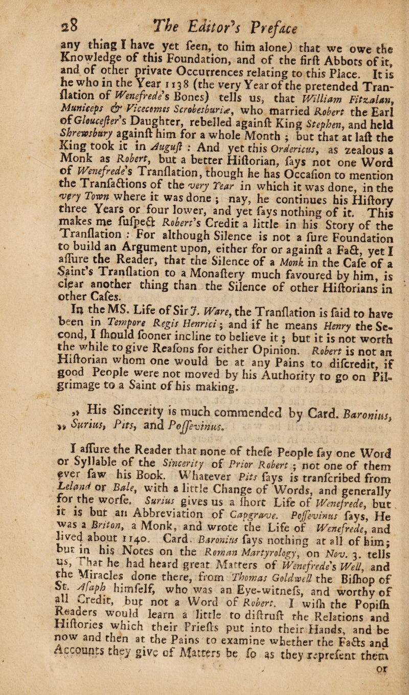 any thing I have, yet feen, to him alone,) that we owe the Knowledge of this Foundation, and of the firft Abbots of it, and of other private Occurrences relating to this Place. It is he who in the Year 1138 (the very Year of the pretended Tran- ilation of Wenefredes Bones) tells us, that William Fifzalan, Mum ceps & Vicecotnss Scrobesbuna, who married Robert the £arl 01 Gloucester s Daughter, rebelled againft King Stephen, and held Shrewsbury againft him for a whole Month ; but that at laft the King took it in Hugujl : And yet this Qrdericus y as zealous a Monk as Robert, but a better Hiftorian, fays not one Word of Wenefredes Tranflation, though he has Occafion to mention the Tranfacnons of the very Tear in which it was done, in the vp Town where it was done ; nay, he continues his Hiftory three Years or four lower, and yet fays nothing of it. This makes me fufpe$: Robert's Credit a little in his Story of the Tranflation : For although Silence is not a fure Foundation to build an Argument upon, either for or againft a Fa£fc, yet I allure the Reader, that the Silence of a Monk in the Cafe of a Saint s Tranflation to a Monaftery much favoured by him is cksar another thing than the Silence of other Hiftorians in other Cafes. Ii$ the MS. Life of Sir J. Ware, the Tranflation is faid to have ^ee j Re&s- He7!ric* > anA if he means Henry the Se¬ cond, I 111ould fooner incline to believe it; but it is not worth thewhile to give Reafons for either Opinion. Robert is not an Hiftorian whom one would be at any Pains to difcredit, if good People were not moved by his Authority to go on Pil¬ grimage to a Saint of his making. His Sincerity is much commended by Card. Baronins, SuriuSf Pits, and Pojjevhuis. X allure the Reader that none of theft People fay one Word or Syllable of the Sincerity of Prior Robert • not one of them ever faw his Book. Whatever Pits fays is tranfcribed from Leland or Bale, with a little Change of Words, and generally for.the worft. Surius: gives us a Ihort Life of Wenejrede, but it is but an Abbreviation of Capgrave. Pojfevintts fays, He was a Briton, a Monk, and wrote the Life of Wenefrede, and lived about 1740. Card. Baronins fays nothing at all of him; but in his Notes on the Roman Martyrology, on Nov. 3. tells \s> | hat he had heard great Matters of Wenefredes Well, and the Miracles done there, from Thomas GoldweU the Bifhop of n who was an Eye-witnefs, and worthy of all ^redit, but not a Word of Robert. I wifli the Popifh Readers would learn a little to diftruft the Relations and Hi ft ones which their Friefts put into their Hands, and be now and then at the Pains to examine whether the Fa&s and /iLCoujits they give of Matters be fp 4s they reprefent them or