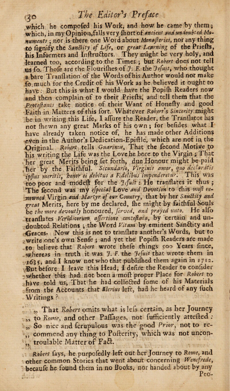 which he competed his Work, and how he came by them 5 which, in my Opinion,falls very fliort of ancient and undoubted Mo¬ numents ; nor is there one Word about Monajleries, nor any thing to flgnify the Sanctity of Life, or great Learning of the Priefts, his Informers and Inftru&ors. They might be very holy, and learned too, according to the Times ; but Robert does not tell us fo. Thofe are the Flourifhes of J. F. the jiefuit, who thought a bare Tranllation of the Words of his Author would not make fo much for the Credit of his Work as he believed it ought to have: But this is what I would have the Popiih Readers now and then complain of to their Priefts, and tell them that the Protefants take notice of their Want of Honefty and good Faith in Matters of this fort. Whatever Robert's Sincerity might be in writing this Life, I allure the Reader, the Tranllator has not fhewn any great Marks of his own ; for belides what I have already taken notice of, he has made other Additions even in the Author’s Dedication-Epiftle, which are not in the Original. Robert tells Guarinw, That the fecond Motive to his writing the Life was the Love he bore to the Virgin ; That her great Merits being fet forth, due Honour might be paid .her by the Faithful. Sccundario, Virginis amor, quo decl ar at is ip fits merit is, honor ei debitus a Fidelibus impenderetur. This was too poor and modeft for the Jcfuit: He translates it thus 5 The fecond was my efpecial Love and Devotion to this moft re¬ nowned Virgin and Martyr of our Country, that by her SanBity and great Merits, here by me declared, Ihe might by faithful Souls he the more devoutly honoured, ferved, and prayed unto. He alfo tranilates Vcridicorum ajfertione contefat a, by certain and un¬ doubted Relations ; the Word Vitam by eminent S'an&ity and graces* Now this is not to tranlkte another’s Words, but to write one’s own Senfe ; and yet the Popiih Readers are made to believe that Robert wrote thefe things 500 Years fince, whereas in truth it was J. F. the Jefuit that wrote them in 163 5, and I know not who that publilhed them again in 1712. But before I leave this Head, I defire the Reader t© conlider whether this had not been a moll proper Place for Robert to have told us, That he had colle&ed fome of his Materials from the Accounts that Elerius left, had he heard of any fuch Writings? „ That Robert omits what is lefs certain, as her Journey „ Rome, and other PaRages, not fufficiently attefted ; ,, So nice and fcrupulous was the good Prior, not to re- commend any thing to Pofterity, which was not uncop- „ troulable Matter of Fa£L Robert fays, he purpofedly left out her Journey to Rome, and other common Stories that went about concerning Wenefrede, becaufe he found them in no Books, nor handed about by any Peo-