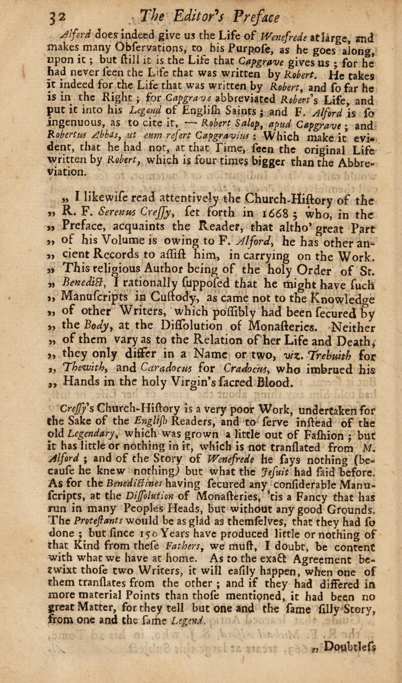 Alford does indeed give us the Life of Wenefrede at large, and makes many Obfervations, to bis Purpofe, as he goes along, upon it; but dill it is the Life that Capgrave gives us * for he* had never feen the Life that was written by Robert. He takes it indeed for the Life that was written by Robert, and fo far he is in the Right ; for Capgrave abbreviated Robert's Life, and put it into his Legend of Engliih Saints ; and F. Alford is fo ingenuous, as to cite it, t~,~ * Robert Salop, apud Capgrarue * and Roberta Abbas, ut eum ref grp Capgravius : Which make it evi* dent, that he had not, at that Lime, feen the original Life written by Robert, which is four times bigger than the Abbre¬ viation. „ I like wife read attentively the Church-Hiftory of the „ R. F. Serenm Creffy, fet forth in 1668 $ who, in the ,, Preface, acquaints the Reader, that altho’great Part >, of his Volume is owing to F. Alford, he has other an^ cient Records to affift him, in carrying on the Work. This religious Author being of the holy Order of St. ?> BenediB, I rationally fuppofed that he might have fuch s> Manufcripts in Cuftody, as came not to the Knowledge 5, of other Writers, which poflibly had been fecured f>y 3, the Body, at the Diflblution of Monafteries. Neither „ of them vary as to the Relation of her Life and Death* 3, they only differ in a Name or two, viz.Trebmtb for „ Thewithy and Caradocm for Cradocw, who imbrued his „ Hands in the holy Virgin’s facred Blood. Creffy s Church-Hiftory is a very poor Work, undertaken for the Sake of the English Readers, and to ferve inftead of the old Legendary, which was grown a little out of Fafhion j but it has little or nothing in it, which is not tranflated from M. Alford ; and of the Story of Wenefrede he fays nothing (be* caufe he knew nothing) but what the Jefuit had faid before. As for the BenediBines having fecured any conftderable Manu¬ fcripts, at the Dijfolution of Monafteries, ’tis a Fancy that has run in many Peoples Heads, but without any good Grounds. The Proteftants would be as glad as themfelves, that they had ft? done ; but fince 150 Years have produced little or nothing of that Kind from thefe Fathers, we muft, I doubt, be content with what we have at home. As to the exaft Agreement be¬ twixt thofe two Writers, it will eaflly happen, when one of them tranflates from the other ; and if they had differed in more material Points than thofe mentioned, it had been no great Matter, for they tell but one and the fame filly Story, from one and the fame Legend, n Doubtkfs