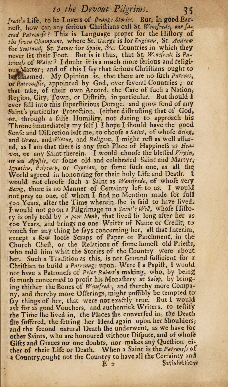 fredfs Life, to be Lovers of ftrange Stories. But, In good Ear¬ ned:, how can any ferious Chriftians call St. Wenefrede, our fa* cred ’Patronefs ? This is Language proper for the Hiftory of the feven Champions, where St. George is for England, St. Andrew for Scotland, St. James for Spain, dr*. Countries in which they never fet their Foot. But is it thus, that St. Wenefrede is Pa¬ tronefs of Wales ? I doubt it is a much more ferious and religi- oujjyLttter; and of this I fay that ferious Chriftians ought to bl^pPlhamed. My Opinion is, that there are no {\ich Patrons, or Patronejfes, appointed by God, over feveral Countries ; or that take, of their own Accord, the Care of fuch a Nation, Region, City, Town, or Diftrift, in particular. But fliould I ever fall into this fuperftitious Dotage, and grow fond of any Saint’s particular Prote&ion, (either diftrufting that of God, or, through a falfe Humility, not daring to approach his Throne immediately my felf) I hope I ftiould have the good Senfe and Difcretion left me, to choofe a Saint, of whofe Being, and Grace, and Virtue, and Religion, I might reft as well allur¬ ed, as I am that there is any fuch Place of Happinefs as Hea¬ ven, or any Saint therein. I would choofe the bleffed Virgin, or an Apoftle, or fome old and celebrated Saint and Martyr, Ignathcs, Polycarp, or Cyprian, or fome fuch one, as all the World agreed in honouring for their holy Life and Death. £ would not choofe fuch a Saint as Wenefrede, of whofe very Being, there is no Manner of Certainty left to us. I would not pray to one, of whom I find no Mention made for full 500 Years, after the Time wherein (he is faid to have lived. I would not go on a Pilgrimage to a Saint's Well, whofe Hifto¬ ry is only told by a poor Monk, that lived fo long after her as 500 Years, and brings no one Writer of Name or Credit,^ to vouch for any thing he fays concerning her, all that Interim, except a few loofe Scraps of Paper or Parchment, in the Church Cheft, or the Relations of fome honeft old Priefts, who told him what the Stories of the Country were about her. Such a Tradition as this, is not Ground fufficient for a Chriftian to build a Patronage upon. Were I a Papift, I would not have a Patronefs of Prior Robert's making, who, by being fo much concerned to profit his Monaftery at Salop, by bring¬ ing thither the Bones of Wenefrede, and thereby more Compa¬ ny, and thereby more Offerings, might poflibly be tempted to' fay things of her, that were not exactly true. But I would ask for as good Vouchers, and authentick Writers, to teftify the Time (he lived in, the Places (he converfed in, the Death file fuffered, the fetting her Head again upon her Shoulders, and the fecond natural Death (he underwent, as we have for other Saints, who are honoured without Difpute, and of whofe Gifts and Graces no one doubts, nor makes any Queftion ei¬ ther of their Life or Death. When a Saint is the Patronefs of a Country .ought not the Country to have all the Certainty and R % Satisfo&iO^