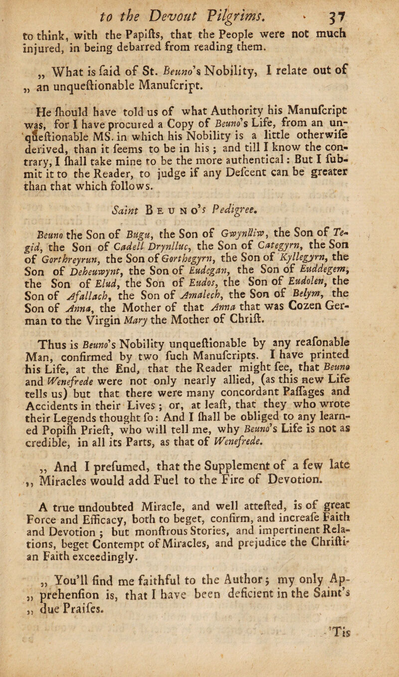 to think, with the Papifls, that the People were not much Injured, in being debarred from reading them. „ What is faid of St. Beuno's Nobility, I relate out of „ an unqueftionable Manufcript. He fhould have told us of what Authority his Manufcript was, for I have procured a Copy of Beuno's Life, from an un- queftionable MS. in which his Nobility is a little otherwife derived, than it feems to be in his ; and till I know the con¬ trary, I fhall take mine to be the more authentical: But I fub- mit it to the Reader, to judge if any Defcent can be greater than that which follows. Saint Beuno’j Pedigree. Beuno the Son of Bugu, the Son of Gwynlhw, the Son of XV- gid, the Son of Cadell Drynlluc, the Son of Categyrn, the Son of Gorthreyrun, the Son of Gorthegyrn, the Son of Kyllegyrn, the Son of Deheuwynt, the Son of Eudegan, the Son of Euddegem, the Son of Elud, the Son of Kudos, the Son of Eudolen, the Son of Afallach, the Son of Amalech, the Son of Belym, the Son of Anna, the Mother of that Anna that was Cozen Ger¬ man to the Virgin Mary the Mother of Chrift. Thus is Beuno'*s Nobility unqueftionable by any reafonable Man, confirmed by two fuch Manufcripts. I have printed his Life, at the End, that the Reader might fee, that Beuno and IVenefrede were not only nearly allied, (as this new Life tells us) but that there were many concordant PafTages and Accidents in their Lives ; or, at leaf!, that they who wrote their Legends thought fo: And I fhall be obliged to any learn¬ ed Popifti Prieft, who will tell me, why Beano's Life is not as credible, in all its Parts, as that of IVenefrede. „ And I prefumed, that the Supplement of a few late ,, Miracles would add Fuel to the Fire of Devotion. A true undoubted Miracle, and well attefted, is of great Force and Efficacy, both to beget, confirm, and increafe Faith and Devotion ; but monftrous Stories, and impertinent Rela¬ tions, beget Contempt of Miracles, and prejudice the Chrifti* an Faith exceedingly. 5, You’ll find me faithful to the Author; my only Ap- „ prehenfion is, that I have been deficient in the Saint’s „ due Praifes.