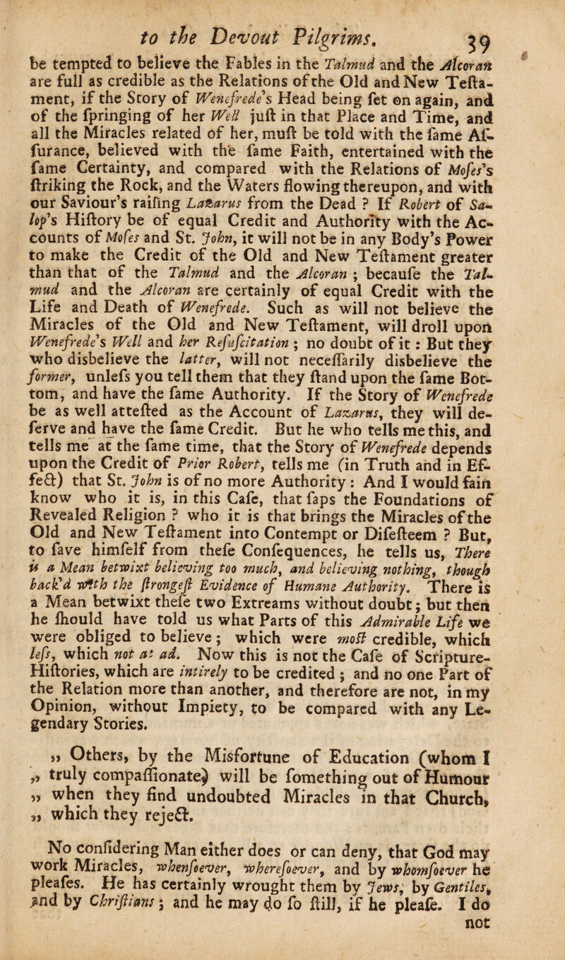 be tempted to believe the Fables in the Talmud and the Alcoran are full as credible as the Relations of the Old and New Tefta- ment, if the Story of Wenefrede' s Head being fet on again, and of the fpringing of her Well juft in that Place and Time, and all the Miracles related of her, muft be told with the fame Ai- furance, believed with the fame Faith, entertained with the fame Certainty, and compared with the Relations of Mofes's ftriking the Rock, and the Waters flowing thereupon, and with our Saviour’s raifing La&arus from the Dead ? If Robert of Sa~ lop's Hiftory be of equal Credit and Authority with the Ac¬ counts of Mofes and St. John, it will not be in any Body’s Power to make the Credit of the Old and New Teftament greater than that of the Talmud and the Alcoran ; becaule the Tal¬ mud and the Alcoran are certainly of equal Credit with the Life and Death of Wenefrede. Such as will not believe the Miracles of the Old and New Teftament, will droll upon Wenefrede s Well and her Refufcitation ; no doubt of it: But they who disbelieve the latter, will not neceflarily disbelieve the former, unlefs you tell them that they ftand upon the fame Bot¬ tom, and have the fame Authority. If the Story of Wenefrede be as well attefted as the Account of Lazarus, they will de- ferve and have the fame Credit. But he who tells me this, and tells me at the fame time, that the Story of Wenefrede depends upon the Credit of Prior Robert, tells me (in Truth and in E£* fe£t) that St. John is of no more Authority : And I would fain know who it is, in this Cafe, that faps the Foundations of Revealed Religion P who it is that brings the Miracles of the Old and New Teftament into Contempt or Difefteem ? But, to fave himfelf from thefe Confequences, he tells us, There if a Mean betwixt believing too much, and believing nothing, though back'd wfth the {Irongejl Evidence of Humane Authority. There is a Mean betwixt thefe two Extreams without doubt; but then he ftiould have told us what Parts of this Admirable Life we were obliged to believe; which were motf credible, which lefs, which not at ad. Now this is not the Cafe of Scripture- Hiftories, which are intirely to be credited ; and no one Part of the Relation more than another, and therefore are not, in my Opinion, without Impiety, to be compared with any Le¬ gendary Stories. ,, Others, by the Misfortune of Education (whonti I ,, truly comparfionatej will be fomething out of Humour „ when they find undoubted Miracles in that Church, „ which they rejeft. No confidering Man either does or can deny, that God may work Miracles, whenfeever, wherefoever, and by whomfoever he pleafes. He has certainly wrought them by Jews; by Gentiles, >nd by Chriftians; and he may do fo ftill, if he pleale. I do not