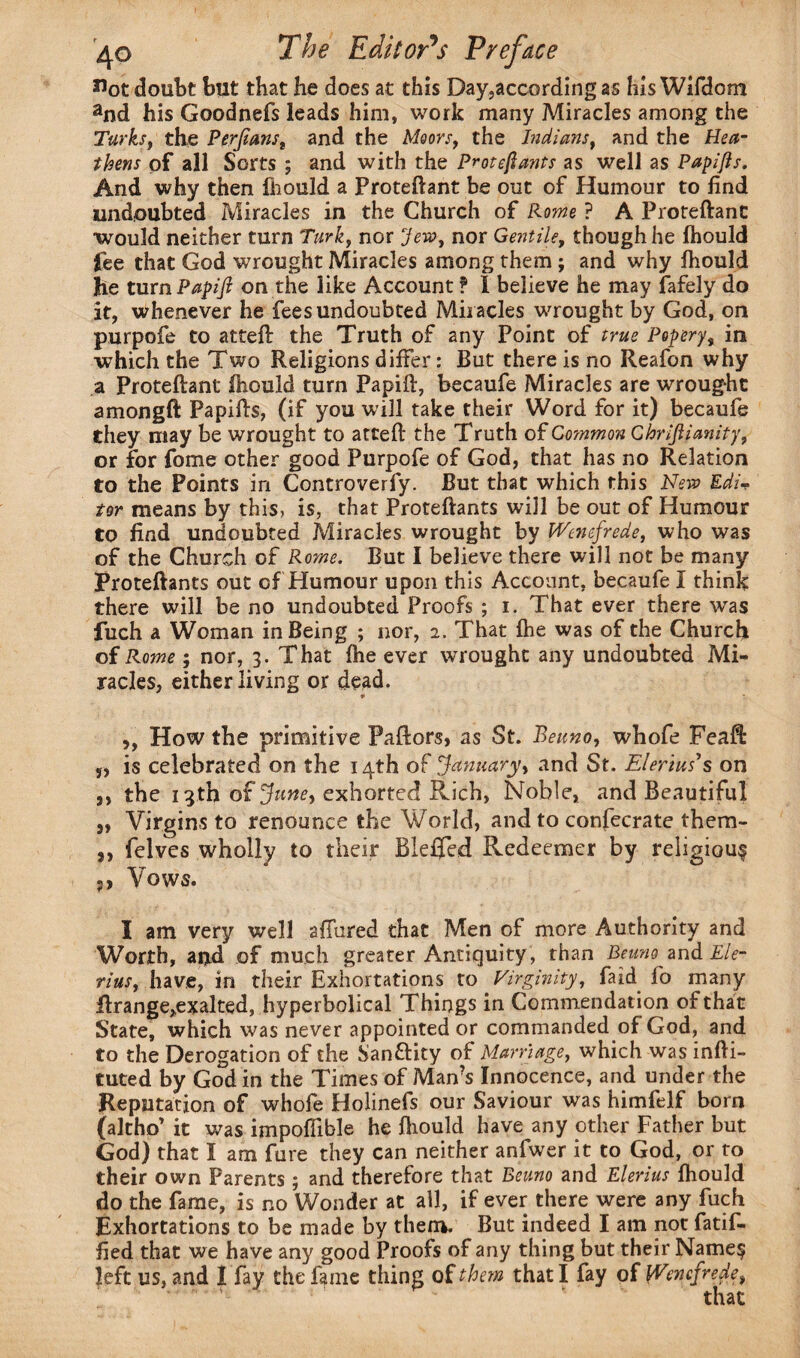 Hot doubt but that he does at this Day,according as his Wifdom and his Goodnefs leads him, work many Miracles among the Turks, the Perfians, and the Moors, the Indians, and the Hea¬ thens of all Sorts ; and with the Protefiants as well as Papijis. And why then fhould a Proteftant be out of Humour to find undoubted Miracles in the Church of Rome ? A Proteftant would neither turn Turk, nor Jew, nor Gentile, though he fhould fee that God wrought Miracles among them; and why fhould he turn Papifi on the like Account ? I believe he may fafely do it, whenever he fees undoubted Miracles wrought by God, on purpofe to atteft the Truth of any Point of true Popery, in which the Two Religions differ: But there is no Reafon why a Proteftant fhould turn Papift, becaufe Miracles are wrought amongft Papifts, (if you will take their Word for it) becaufe they may be wrought to atteft the Truth of Common Chrijlianity, or for fome other good Purpofe of God, that has no Relation to the Points in Controverfy. But that which this New Edi* tor means by this, is, that Proteftants will be out of Humour to find undoubted Miracles wrought by Wenefrede, who was of the Church of Rome. But I believe there will not be many Proteftants out of Humour upon this Account, becaufe I think there will be no undoubted Proofs ; i. That ever there was fuch a Woman in Being ; nor, 2. That fhe was of the Church of Rome; nor, 3. That fhe ever wrought any undoubted Mi¬ racles, either living or dead. ,, How the primitive Paftors, as St. Beuno, whofe Feaft: 5, is celebrated on the 14th o£ January, and St. Elerim s on j, the 13th of June, exhorted Rich, Noble, and Beautiful 3, Virgins to renounce the World, and to confecrate them- ,, felves wholly to their Bleffed Redeemer by religious Vows. I am very well allured that Men of more Authority and Worth, and of much greater Antiquity, than Beuno and Ele¬ nas, have, in their Exhortations to Virginity, faid fo many ftrange^xalted, hyperbolical Things in Commendation of that State, which was never appointed or commanded of God, and to the Derogation of the SanfHty of Marriage, which was infti- tuted by God in the Times of Man’s Innocence, and under the Reputation of whofe Holinefs our Saviour was himfelf born (altho’ it was impoflible he fhould have any other Father but God) that I am fure they can neither anfwer it to God, or to their own Parents; and therefore that Beuno and Elerius fhould do the fame, is no Wonder at all, if ever there were any fuch Exhortations to be made by them. But indeed I am not fatif- fied that we have any good Proofs of any thing but their Name? left us, and I fay the fame thing of them that I fay of Wcncfrede,