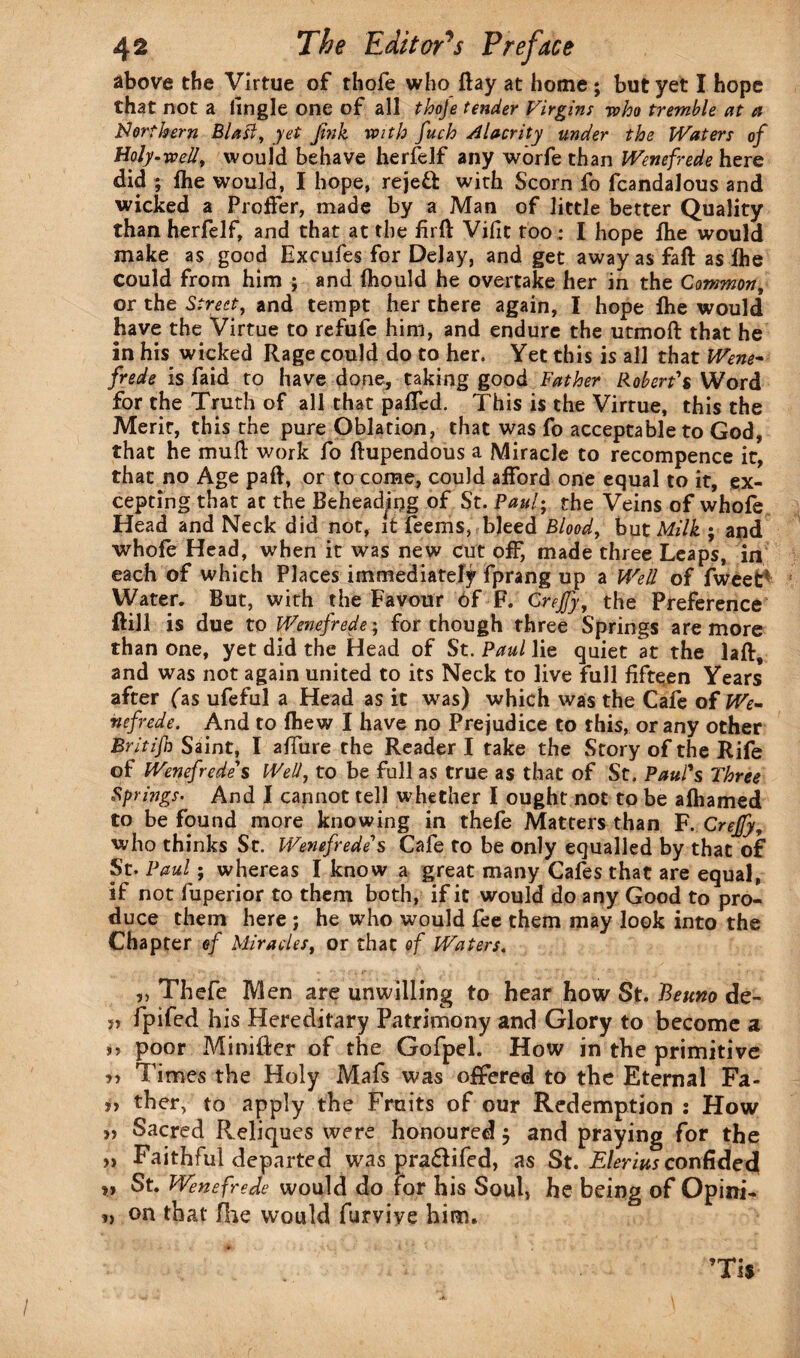 above the Virtue of thofe who Ray at home ; but yet I hope that not a lingle one of all thofie tender Virgins who tremble at a Nerf kern Blast, yet fink with finch Alacrity under the Waters ofi Holy-well, would behave herfelf any worfe than Wenefrede here did ; the would, I hope, rejeft with Scorn fo fcandalous and wicked a Proffer, made by a Man of little better Quality than herfelf, and that at the firfl: Vifit too : I hope fhe would make as good Excufes for Delay, and get away as faft as fhe could from him ; and fhould he overtake her in the Common, or the Streety and tempt her there again, I hope fhe would have the Virtue to refufc him, and endure the utmoft that he in his wicked Rage could do to her. Yet this is all that Wene~ firede is faid to have done, taking good Father Robert's Word for the Truth of all that paffed. This is the Virtue, this the Merit, this the pure Oblation, that was fo acceptable to God, that he mull work fo ftupendous a Miracle to recompence it, that no Age paft, or to come, could afford one equal to it, ex¬ cepting that at the Beheading of St. Paul; the Veins of whofe Head and Neck did not, it feems, bleed Blood, but Milk ; and whofe Head, when it was new cut off, made three Leaps, in each of which Places immediately fprang up a Well of fweet* Water. But, with the Favour of F. Crejfiy, the Preference ftill is due to Wenefrede ; for though three Springs are more than one, yet did the Head of St. Paul lie quiet at the laft, and was not again united to its Neck to live full fifteen Years after fas ufeful a Head as it was) which was the Cafe of We¬ nefrede. And to fhew I have no Prejudice to this, or any other Britijh Saint, I allure the Reader I take the Story of the Rife of Wenefirede's Well, to be full as true as that of St. Paul's Three Springs. And I cannot tell whether I ought not to be afhamed to be found more knowing in thefe Matters than F. Crejfiy, who thinks St. Wenefirede's Cafe to be only equalled by that of St. Paul; whereas I know a great many Cafes that are equal, if not fuperior to them both, if it would do any Good to pro¬ duce them here ; he who would fee them may look into the Chapter efi Miracles, or that of Waters. „ Thefe Men are unwilling to hear how St. Bettno de- » fpifed his Hereditary Patrimony and Glory to become a u poor Miniflcr of the Gofpel. How in the primitive Times the Holy Mafs was offered to the Eternal Fa- ther, to apply the Fruits of our Redemption : How „ Sacred Reliques were honoured, and praying for the „ Faithful departed was pra&ifed, as St. Elerius confided » St. Wenefrede would do for his Soul, he being of Opini- », on that file would furviye him. ’Tis /