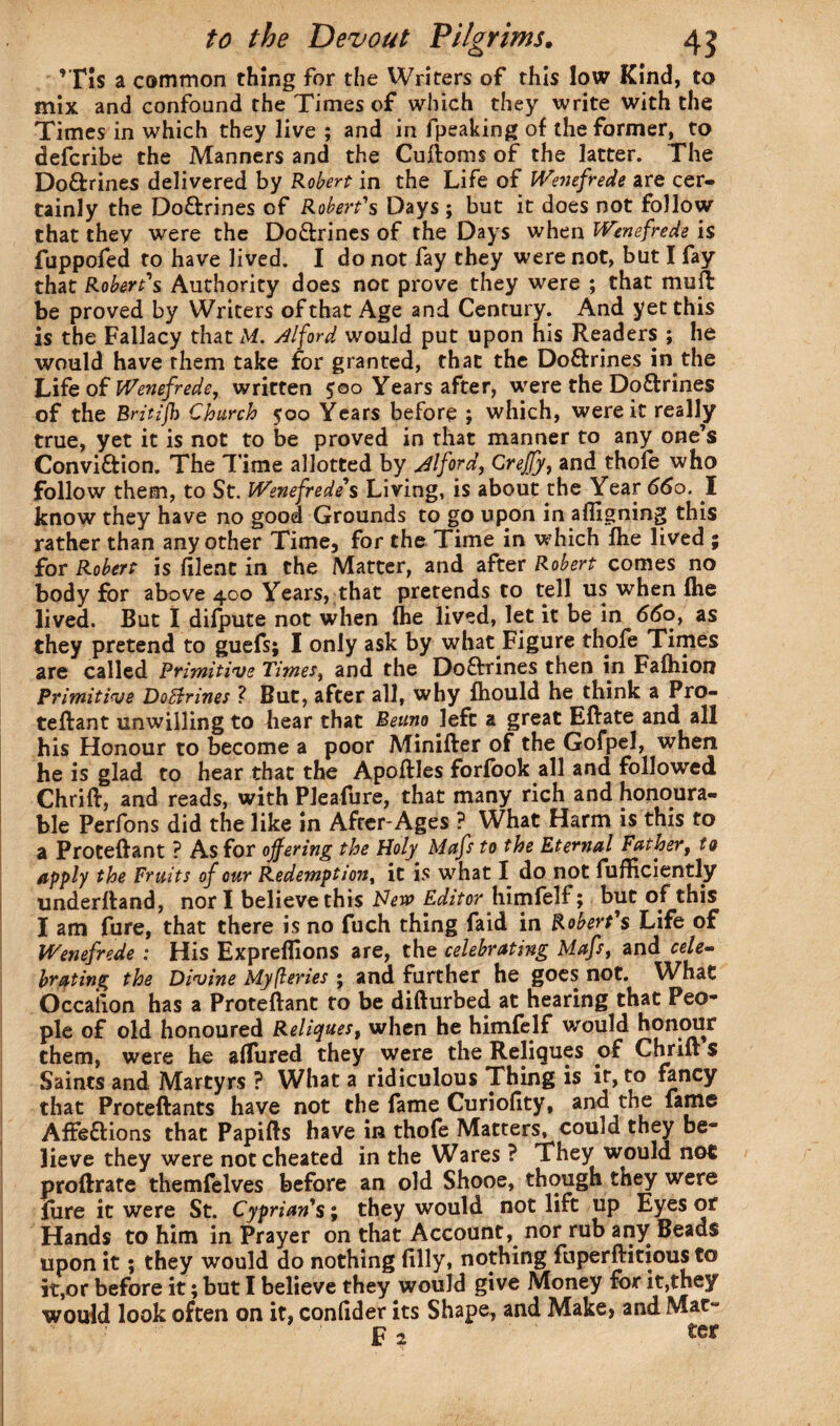 ’T!s a common thing for the Writers of this low Kind, to mix and confound the Times of which they write with the Times in which they live ; and in fpeaking of the former, to defcribe the Manners and the Cuftoms of the latter. The Do&rines delivered by Robert in the Life of Wenefrede are cer¬ tainly the Doftrines of Robert's Days ; but it does not follow that they were the Do&rines of the Days when Wenefrede is fuppofed to have lived. I do not fay they were not, but I fay that Robert's Authority does not prove they were ; that muft be proved by Writers of that Age and Century. And yet this is the Fallacy that M. Alford would put upon his Readers ; he would have them take for granted, that the Doftrines in the Life of Wenefrede, written 500 Years after, wrere the Doftrines of the Brltljh Church 500 Years before ; which, were it really true, yet it is not to be proved in that manner to any one’s Convi&ion. The Time allotted by Alford, Crejfy, and thofe who follow them, to St. Wenefrede's Living, is about the Year 66o. I know they have no good Grounds to go upon in afligning this rather than any other Time, for the Time in which fiie lived ; for Robert is filent in the Matter, and after Robert comes no body for above 400 Years, that pretends to tell us when Ihe lived. But I dilpute not when Ihe lived, let it be in 660, as they pretend to guefs; I only ask by what Figure thofe Times are called Primitive Times, and the Do&rines then in Faftiion Primitive DoBrines ? But, after all, why fliould he think a Pro- teftant unwilling to hear that Beuno left a great Eftate and all his Honour to become a poor Minifter of the Gofpel, when he is glad to hear that the Apoftles forfook all and followed Chrift, and reads, with Pleafure, that many rich and honoura¬ ble Perfons did the like in After-Ages ? What Harm is this to a Proteftant ? As for ojfering the Holy Mafs to the Eternal Father, to apply the Fruits of our Redemption, it is what I do not fufficiently underftand, nor I believe this New Editor himfelf; but of this I am fure, that there is no fuch thing faid in Robert's Life of Wenefrede : His Expreflions are, the celebrating Mafs, and cele¬ brating the Divine Myfteries ; and further he goes not. What Occalion has a Proteftant to be difturbed at hearing that Peo¬ ple of old honoured Reliques, when he himfelf would honour them, were he allured they were the Reliques of Chrift s Saints and Martyrs ? What a ridiculous Thing is it, to fancy that Proteftants have not the fame Curiofity, and the fame Affe&ions that Papifts have in thofe Matters, couid they be¬ lieve they were not cheated in the Wares ? They would not proftrate themfelves before an old Shooe, though they were lure it were St. Cyprian's; they would not lift up Eyes or Hands to him in Prayer on that Account, nor rub any Beads upon it; they would do nothing filly, nothing fuperftitious to it,or before it; but I believe they would give Money for it,they would look often on it, confider its Shape, and Make, and Mat-