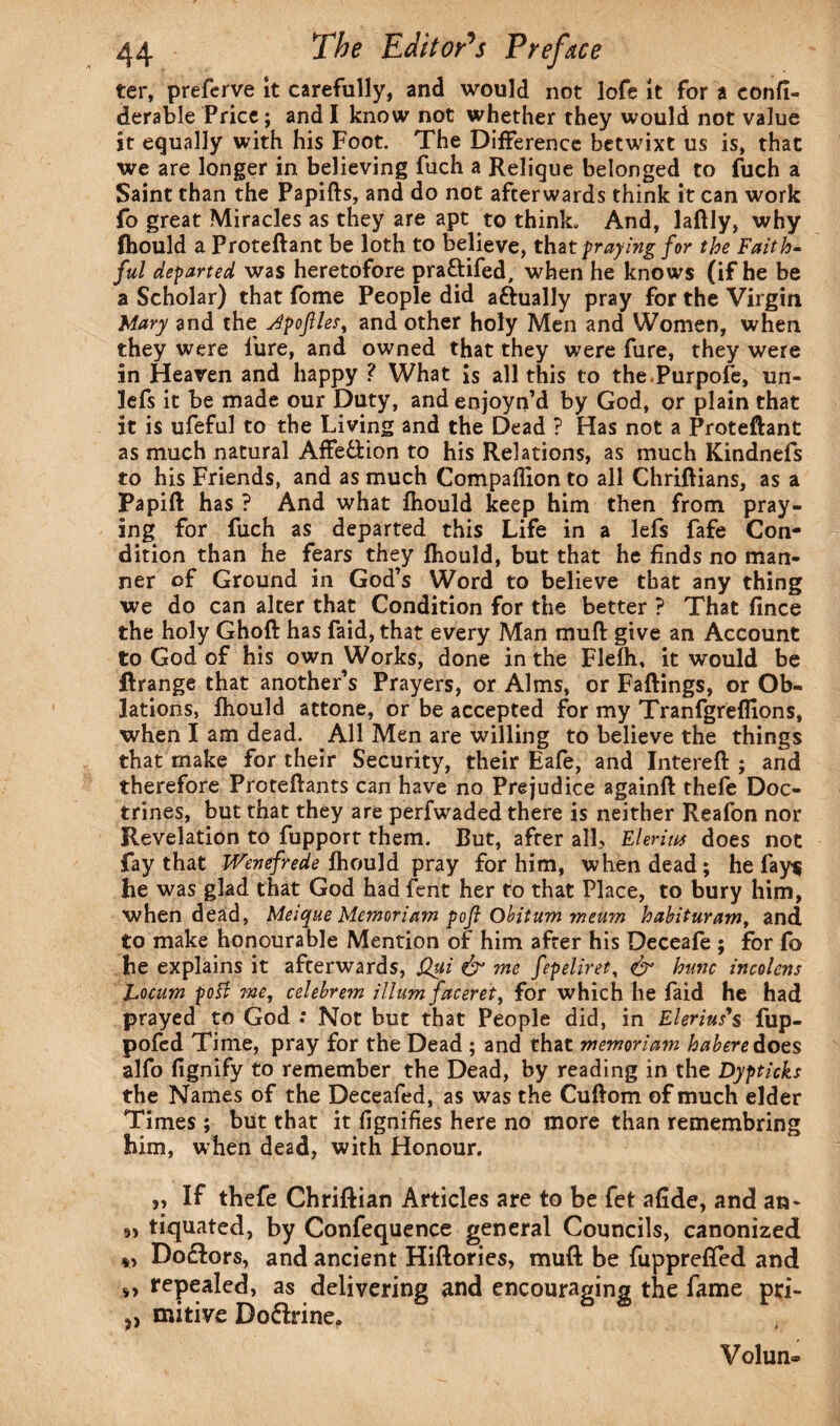 ter, preferve it carefully, and would not lofe it for a eonfi- derable Price; and I know not whether they would not value it equally with his Foot. The Difference betwixt us is, that we are longer in believing fuch a Relique belonged to fuch a Saint than the Papifts, and do not afterwards think it can work fo great Miracles as they are apt to think. And, laftly, why fhould a Proteftant be loth to believe, that praying for the Faith¬ ful departed was heretofore praftifed, when he knows (if he be a Scholar) that fome People did aftually pray for the Virgin Mary and the Jpojlles, and other holy Men and Women, when they were lure, and owned that they were fure, they were in Heaven and happy ? What is all this to the.Purpofe, un- lefs it be made our Duty, andenjoyn’d by God, or plain that it is ufeful to the Living and the Dead ? Has not a Proteftant as much natural Affe&ion to his Relations, as much Kindnefs to his Friends, and as much Compaflion to all Chriftians, as a Papift has ? And what fhould keep him then from pray¬ ing for fuch as departed this Life in a lefs fafe Con¬ dition than he fears they fhould, but that he finds no man¬ ner of Ground in God’s Word to believe that any thing we do can alter that Condition for the better ? That fince the holy Ghoft has faid, that every Man muft give an Account to God of his own Works, done in the Flefh, it would be ftrange that another’s Prayers, or Alms, or Faftings, or Ob¬ lations, fhould attone, or be accepted for my Tranfgreflions, when I am dead. All Men are willing to believe the things that make for their Security, their Eafe, and Intereft ; and therefore Proteftants can have no Prejudice againft thefe Doc¬ trines, but that they are perfwaded there is neither Reafon nor Revelation to fupport them. But, after all, Elerius does not fay that Wenefrede fhould pray for him, when dead; he lays he was glad that God had fent her to that Place, to bury him, when dead, Meique Memoriam poft Obitum meum habituram, and to make honourable Mention of him after his Deceafe ; for fo he explains it afterwards, Q$i & me fepeliret, & hunc incolens Locum potf -me, celebrem ilium faceret, for which he faid he had prayed to God : Not but that People did, in Elerius's fup- pofcd Time, pray for the Dead ; and that memoriam habere does alfo fignify to remember the Dead, by reading in the Dypticks the Names of the Deceafed, as was the Cuftom of much elder Times ; but that it fignifies here no more than remembring him, when dead, with Honour. „ If thefe Chriftian Articles are to be fet afide, and an* » tiquated, by Confequence general Councils, canonized *> Do£lors, and ancient Hiftories, muft be fupprefted and s> repealed, as delivering and encouraging the fame pri- ?) mitive Do&rine, Volun®