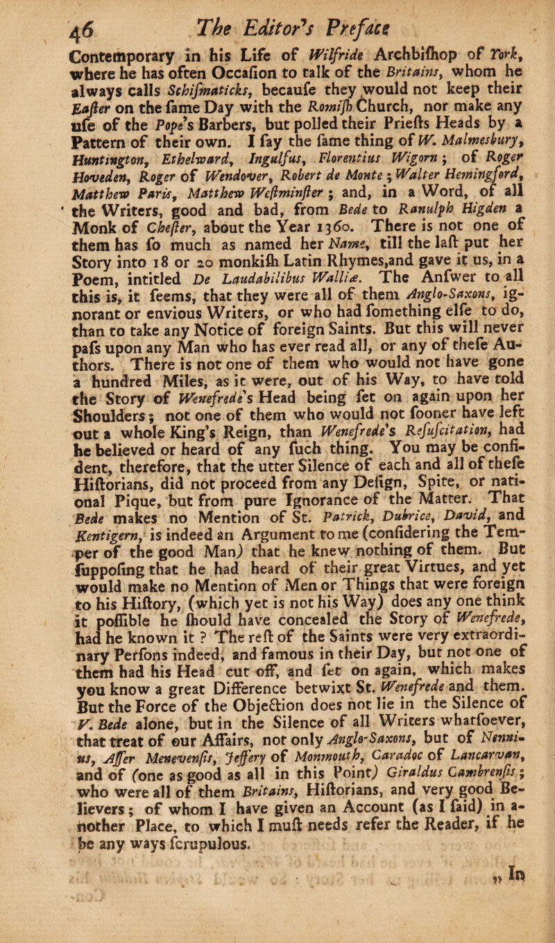 Contemporary in his Life of Wilfride Archbifhop of York, where he has often Occafion to talk of the Bri tains, whom he always calls Schifmaticks, becaufe they would not keep their Eafter on the fame Day with the Romijh Church, nor make any ufe of the Popes Barbers, but polled their Priefts Heads by a Pattern of their own. I fay the fame thing of W. Malmesbury, Huntington, Ethelward, Ingulf us, Florentius Wigorn ; of Roger Hoveden, Roger of Wendover, Robert de Monte ; Walter Hemingford, Matt hero Paris, Matthew JWeftminfter ; and, in a Word, of all ' the Writers, good and bad, from Bede to Ranulph Higden a Monk of Chefter, about the Year 1360. There is not one of them has fo much as named her Name, till the laft put her Story into 18 or 20 monkifli Latin Rhymes,and gave it us, in a Poem, intitled De Laudabilibus Wallia. The Anfwer to all this is, it feems, that they were all of them Anglo-Saxons, ig¬ norant or envious Writers, or who had fomething elfe to do, than to take any Notice of foreign Saints. But this will never pafs upon any Man who has ever read all, or any of thefe Au¬ thors. There is not one of them who would not have gone a hundred Miles, as it were, out of his Way, to have told the Story of Wenefrede' s Head being fet on again upon her Shoulders ; not one of them who would not fooner have left out a whole King’s Reign, than Wenefrede's Refufcitation, had he believed or heard of any fuch thing. You may be confi¬ dent, therefore, that the utter Silence of each and all of thefe Hiftorians, did not proceed from any Delign, Spite, or nati¬ onal Pique, but from pure Ignorance of the Matter. That Bede makes no Mention of St. Patrick, Dubrice?, David, and Kentigem, is indeed an Argument tome (confidering the Tem¬ per of the good Man) that he knew nothing of them. But fuppofing that he had heard of their great Virtues, and yet would make no Mention of Men or Things that were foreign to his Hiftory, (which yet is not his Way) does any one think it poffible he fhould have concealed the Story of Wenefrede, had he known it ? The reft of the Saints were very extraordi¬ nary Perfons indeed, and famous in their Day, but not one of them had his Head cut off, and fet on again, which makes you know a great Difference betwixt St. Wenefrede and them. But the Force of the Objeftion does not lie in the Silence of F. Bede alone, but in the Silence of all Writers whatfoever, that treat of ©ur Affairs, not only Anglo-Saxons, but of Nennim its, Ajfer Menevenfs, Jejfery of Monmouth, Caradoc of Lancarvan, and of (one as good as all in this Point) Giraldus Cambrenfis; who were all of them Britains, Hiftorians, and very good Be¬ lievers ; of whom I have given an Account (as I faid) in a- nother Place, to which I muft needs refer the Reader, if he be any ways fcrupulous. v I*