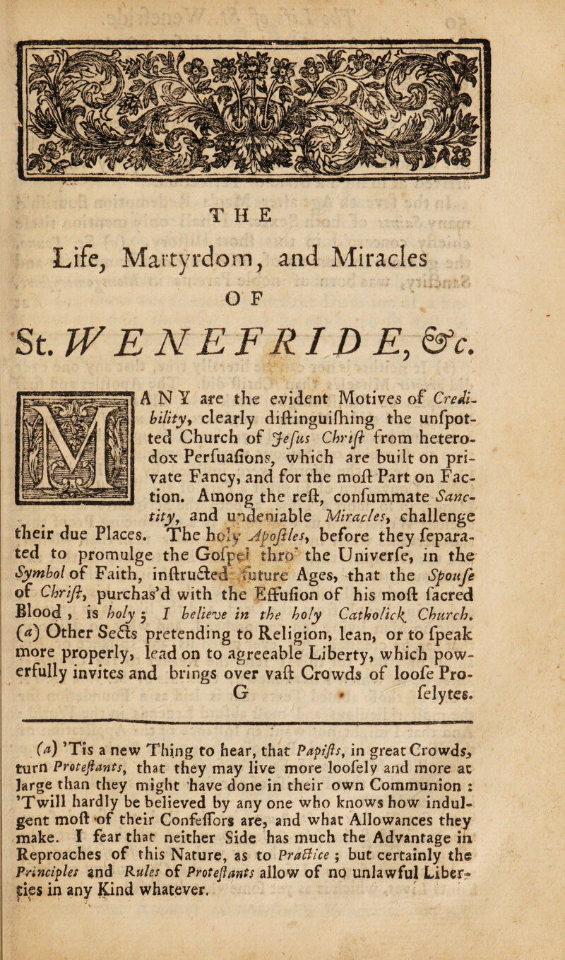 Life, Martyrdom, and Miracles O F St .WENEFRIDE, &c. ANY are the evident Motives of Credi¬ bility, clearly diftinguifhing the unfpot- ted Church of Jefus Chnfl from hetero¬ dox Perfuafions, which are built on pri¬ vate Fancy, and for the molt Part on Fac¬ tion. Among the reft, confummate Sanc¬ tity, and undeniable Miracles, challenge their due Places. The holy Mpofiles, before they fepara- ted to promulge the Gofpel thro' the Univerfe, in the Symbol of Faith, inftru£ted future Ages, that the Spoufe of Chrifiy purchas’d with the EfFufion of his moft facred Blood , is holy $ I believe in the holy Catholic4 Church. (a) Other SeSts pretending to Religion, lean, or to fpeak more properly, lead on to agreeable Liberty, which pow¬ erfully invites and brings over vaft Crowds of loofe Pro- G * felytes. (a) ’Tis a new Thing to hear, that Papijls, in great Crowds, turn Protejiants, that they may live more loofely and more at large than they might have done in their own Communion : ’Twill hardly be believed by any one who knows how indul¬ gent moftof their Confeflbrs are, and what Allowances they make. I fear that neither Side has much the Advantage in Reproaches of this Nature, as to PraBice; but certainly the Principles and Rules of Protejiants allow of no unlawful Liber¬ ties in any Kind whatever.