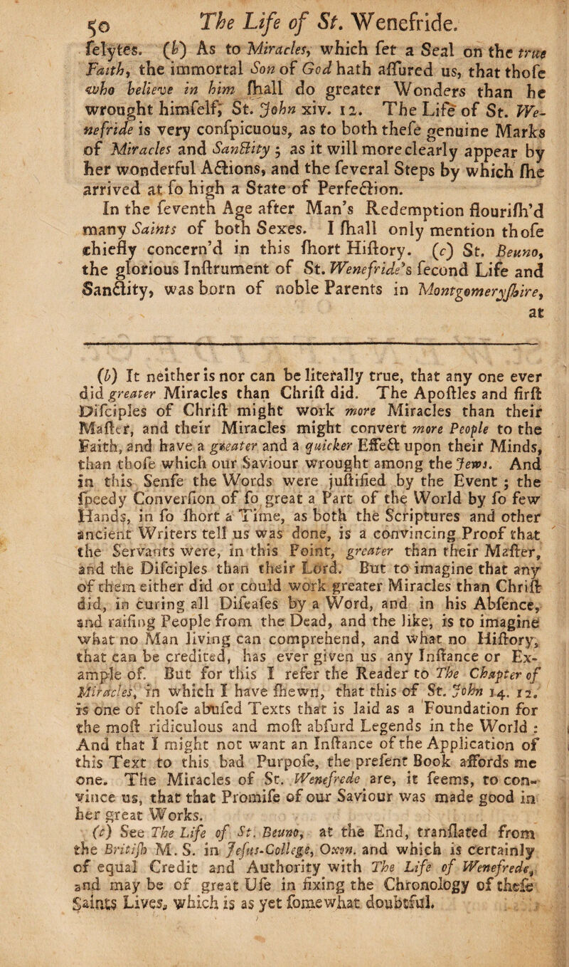felytes. (b) As to Miracles, which fet a Seal on the true Faith, the immortal Son of Go^hath aflured us, that thofe who believe in him fhall do greater Wonders than he wrought himfelf; St. John xiv. 12. The Life of St. We¬ nefride is very confpicuous, as to both thefe genuine Marks of Miracles and SanBity - as it will more clearly appear by her wonderful A&ions, and the feveral Steps by which fhe arrived at fo high a State of Perfedlion. In the feventh Age after Man’s Redemption flourifh’d many Saints of both Sexes. I fhall only mention thofe chiefly concern’d in this fhort Hiftory. (c-) St. Beuno, the glorious Inftrument of St. Wenefride’s fecond Life and Sandity, was born of noble Parents in Montgomeryshire, at (b) It neither is nor can be literally true, that any one ever di& greater Miracles than Chrift did. The Apoftles and firft Difciples of Chrift might work more Miracles than their Matter, and their Miracles might convert more People to the Faith, and have a greater and a quicker Efteft upon their Minds, than thofe which our Saviour wrought among the Jews. And |n this Senfe the Words were juftified by the Event ; the fpeedy Converllon of fo great a Part of the World by fo few Hands, in fo fhort a Time, as both the Scriptures and other ancient Writers tell us was done, is a convincing Proof that the Servants were, in this Point, greater than rheir Matter, and the Difciples than their Lord. But to imagine that any of them either did or could work greater Miracles than Chrifl: did, in curing all Difeafes by a Word, and in his Abfence, and railing People from the Dead, and the like, is to imagine what no Man living can comprehend, and what no Hiftory, that can be credited, has ever given us any Inftance or Ex¬ ample of. But for this I refer the Reader to The Chapter of Miracles, in which I have fhewn, that this of St. John 14. 12. xs one of thofe abufed Texts that is laid as a Foundation for the moft ridiculous and moll abfurd Legends in the World ; And that I might not want an Inftance of the Application of this Text to this bad Purpofe, the prelent Book affords me one. The Miracles of St. Wenefrede are, it feems, to con¬ vince us, that that Promife of our Saviour was made good in her great Works. (c) See The Life of St. Beuno, at the End, tranflated from the Britijh M. S. in Jefus-College, Oxen. and which is certainly of equal Credit and Authority with The Life of Wenefred and may be of great Ufe in fixing the Chronology of theft; SaioiS Lives., which is as yet fomewhat doubtful*