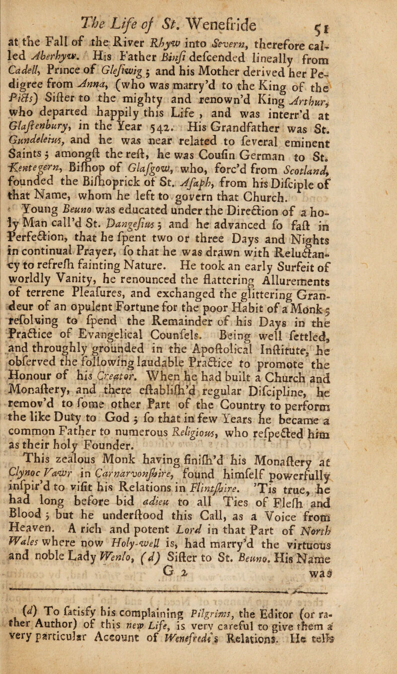 at the Fall of the River Rbyw into Severn, therefore cal¬ led Aherhyw. His Father Binfi defcended lineally from Cadelly Prince of Glejiwig$ and his Mother derived her Pe¬ digree from Anna, (who was marry’d to the King of the PtBs) Sifter to the mighty and renown’d King Arthur$ who departed happily this Life , and was interred at Giaftenhury, in the Year 542. His Grandfather was St. Gundelems, and he was near related to feveral eminent Saints 5 amongft the reft, he was Coufin German to St. Lentegern, Biftiop of Glafgow, who, forc’d from Scotland, founded the Bifhoprick of St. Afaph, from his Difciple of that Name, whom he left to govern that Church. Young Beuno was educated under the Direction of a ho¬ ly Man call’d St. Dangefius 5 and he advanced fo fall: in Perfe&ion, that he fpent two or three Days and Nights in continual Prayer, fo that he was drawn with Relu<3an~ -cy to refrefh fainting Nature. He took an early Surfeit of worldly Vanity, he renounced the flattering Allurements of terrene Pleafures, and exchanged the glittering Gran¬ deur of an opulent Fortune for the poor Habit of a Monk 5 refolding to fpend the Remainder of his Days in the PraHice of Evangelical Counfels. Being well fettled* and throughly grounded in the Apoftolicai Inftitute, he obferved the following laudable Pra&ice to promote the Honour of his Great or. When he had built a Church and Monaftery, and there eftablifti’d regular Difcipline, he remov’d to fome other Part of the Country to perform the like Duty to God 5 fo that in few Years he became a common Father to numerous Religious, who refpe&ed him as their holy Founder. This zealous Monk having flnifti’d his Monaftery at ClynocV%wr in Carnarvon fire, found himfelf powerfully infpir’d to vifit his Relations in Flintfitire. ’Tis true, he had long before bid adieu to all Ties of Flefti and Blood 5 but he underftood this Call, as a Voice from Heaven. A rich and potent Lord in that Part of North Wales where now Holy-wed is, had marry’d the virtuous and noble Lady Wenlo, (dj Sifter to St. Beuno. His Name G 2 wa# 00 To fatisfy his complaining Pilgrims, the Editor (or ra¬ ther Author) of this new Life, is very careful to give them a? very particular Account of IVenefredii Relations. He tdfe