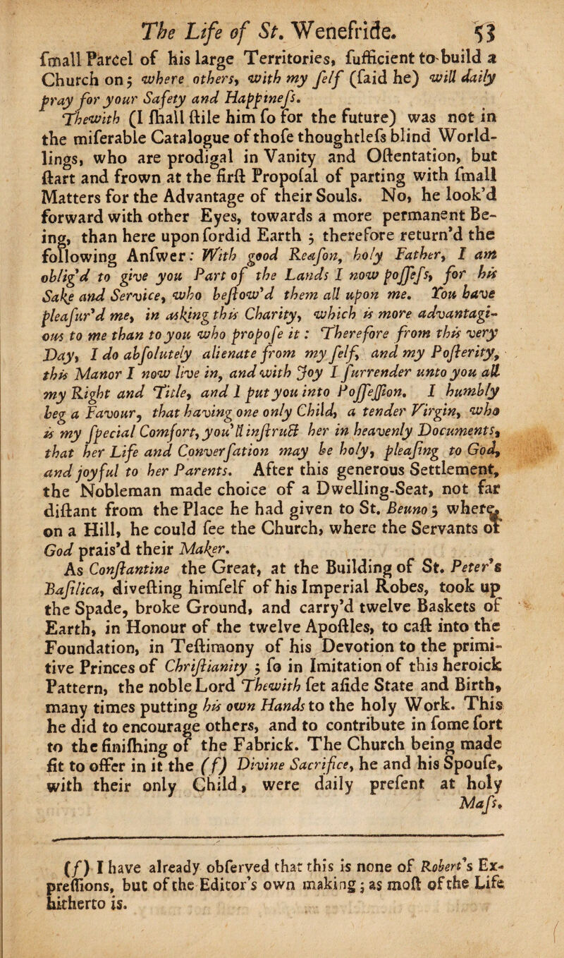 fm all Parcel of his large Territories, fufficient to build a Church on $ where othersy with my felf (faid he) will daily pray for your Safety and Happtnefs. Thewith (I fhall ftile him fo For the future) was not in the miferable Catalogue of thofe thoughtlefs blind World¬ lings, who are prodigal in Vanity and Oftentation, but ftart and frown at the firft Propofal of parting with fmall Matters for the Advantage of their Souls. No, he look’d forward with other Eyes, towards a more permanent Be¬ ing, than here upon fordid Earth $ therefore return’d the following Anfwer: With good Reafon, holy Fathert I ant oblig'd to give you Part of the Lands I now poffefsy for hit Sake and Servicey who bejlow'd them all upon me. Tou have pleafur'd met in asking this Charityy which is more advantage- ous to me than to you who propofe it: ‘Therefore from this very Dayt I do abfolutely alienate from my felfy and my Poflerity, this Manor I now live in, and with Joy I f xrrender unto you all my Right and Tiiley and 1 put you into Pojfejfion. I humbly beg a Favour, that having one only Childy a tender Virginy who is my fpecial Comfort, you tl injlruSl her in heavenly Documents, that her Life and Conveyfat ion may be holy, pleafng to God, and joyful to her Parents. After this generous Settlement, the Nobleman made choice of a Dwelling-Seat, not far diftant from the Place he had given to St. Beuno 5 whef^ on a Hill, he could fee the Church, where the Servants 01 God prais’d their Maker. As Confiantine the Great, at the Building of St. Peter's Baflicay divefting himfelf of his Imperial Robes, took up the Spade, broke Ground, and carry’d twelve Baskets of Earth, in Honour of the twelve Apoftles, to caft into the Foundation, in Teftimony of his Devotion to the primi¬ tive Princes of ChriJUanity $ fo in Imitation of this heroick Pattern, the noble Lord Thewith fet aiide State and Birth, many times putting his own Hands to the holy Work. This he did to encourage others, and to contribute in fome fort to thefinifhing of the Fabrick. The Church being made fit to offer in it the (f) Divine Sacrifice, he and his Spoufe, with their only Child , were daily prefent at holy (/) I have already obferved that this is none of Robert's Ex- preflions, but of the Editor’s own making; as moil of the Life hitherto is.