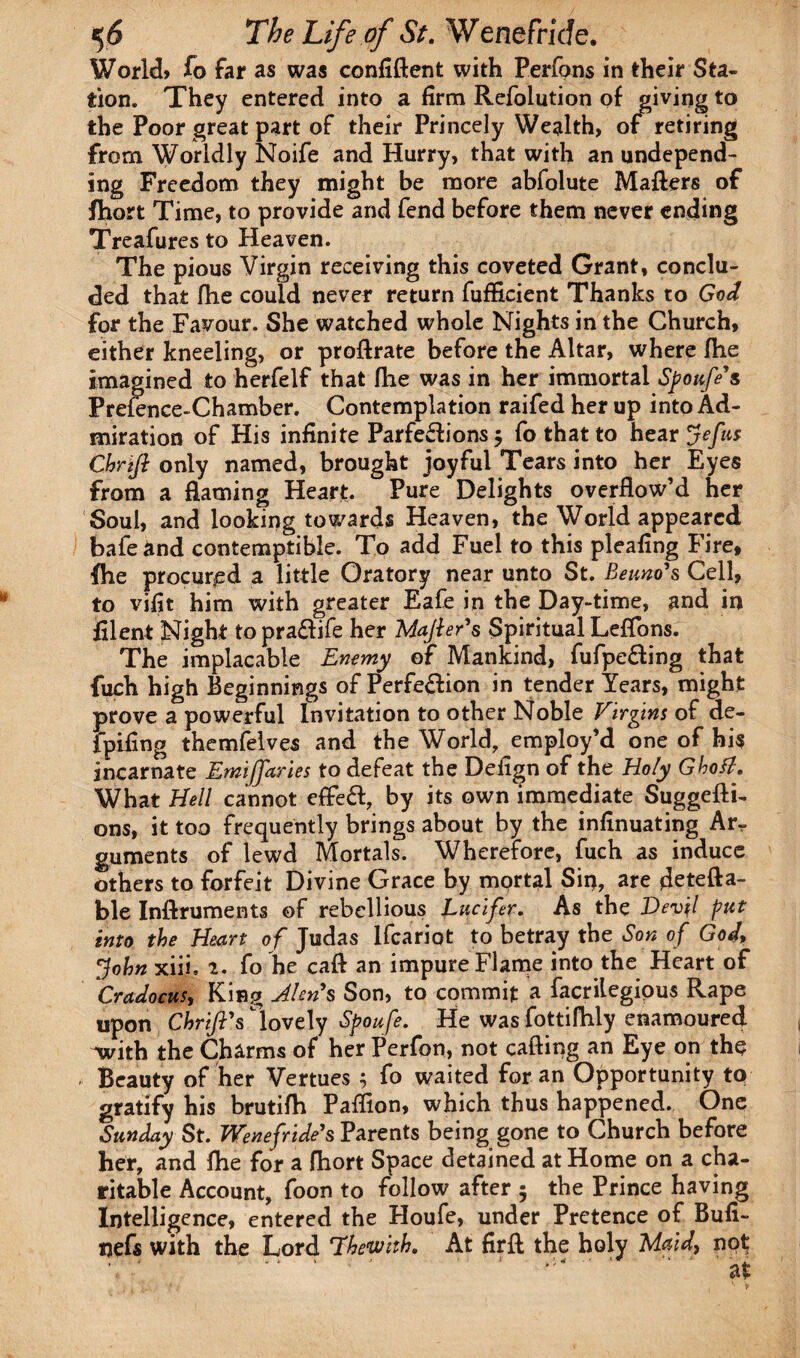 World* To far as was confident with Perfons in their Sta¬ tion. They entered into a firm Refoiution of giving to the Poor great part of their Princely Wealth, of retiring from Worldly Noife and Hurry, that with an undepend¬ ing Freedom they might be more abfolute Maders of fhort Time, to provide and fend before them never ending Treafures to Heaven. The pious Virgin receiving this coveted Grant, conclu¬ ded that fhe could never return fufficient Thanks to God for the Favour. She watched whole Nights in the Church, either kneeling, or prodrate before the Altar, where die imagined to herfelf that die was in her immortal Spoufe's Prefence-Chamber. Contemplation raifed her up into Ad¬ miration of His infinite Parfedions 5 fo that to hear Jefut Chrijl only named, brought joyful Tears into her Eyes from a darning Heart. Pure Delights overflow’d her Soul, and looking towards Heaven, the World appeared bafeand contemptible. To add Fuel to this pleafing Fire, fhe procured a little Oratory near unto St. Beuno's Cell, to vifit him with greater Eafe in the Day-time, and in filent Night topra&ife her Majler's Spiritual Leffons. The implacable Enemy of Mankind, fufpe£ting that fuch high Beginnings of Perfe&ion in tender Tears, might prove a powerful Invitation to other Noble Virgins of de- fpifing themfelves and the World, employ’d one of his incarnate Emijfaries to defeat the Defign of the Holy Ghoti. What Hell cannot effect, by its own immediate Suggedi- ons, it too frequently brings about by the infinuating Ar^ guments of lewd Mortals. Wherefore, fuch as induce others to forfeit Divine Grace by mortal Sip, are fleteda- ble Indruments of rebellious Lucifer. As the Devil put into the Heart of Judas Ifcariot to betray the Son of God, John xiii. 2. fo he cad an impure Flame into the Heart of Cradocus, King Jlens Son, to commit a facrilegious Rape upon Chrift's lovely Spoufe. He was fottifhly enamoured with the Charms of her Perfon, not cading an Eye on the Beauty of her Vertues ; fo waited for an Opportunity to gratify his brutifh Paflion, which thus happened. One Sunday St. Wenefride's Parents being gone to Church before her, and fhe for a fhort Space detained at Home on a cha¬ ritable Account, foon to follow after 5 the Prince having Intelligence, entered the Houfe, under Pretence of Bufi- nefs with the Lord 7%emth. At fird the holy Maid, not; . *' - * 1 * ' 1 . \ * ■ ’ * * ‘ ’a-