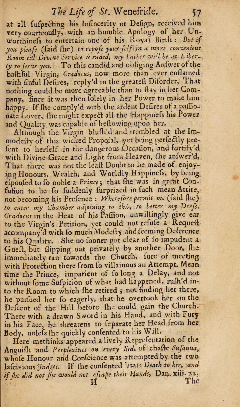 at all fufpecfing his Infincerity or Defign, received him very courteouily, with an humble Apology of her Un- worthinefs to entertain one of his Royal Birth: But if you jpleafe (fsid fhe) to repofe your felf in a more convenient Room till Vivine Service ts ended, my Father will he at L iber¬ ty to ferve you. To this candid and obliging Anfwer of tl^e bafhful Virgin, Cradocus, now more than ever enflamed with linful Defires, reply’d in the greateft Diforder, That nothing could be more agreeable than to (fay in her Com¬ pany, lince it was then folely in her Power to make him happy. If (lie comply’d with the ardent Defires of a paffio- nate Lover, file might expeft all the Happinefs his Power and Quality was capable of beftowing upon her. Although the Virgin blufii’d and trembled at the Im- modefty of this wicked Propqfal, yet being perfe&ly pre- fent to herfelf in the dangerous jQccafion, and fortify’d with Divine Grace and Light from Heaven, file anfwer’d, That there was not the leaft Doubt to be made of enjoy¬ ing Honours, Wealth, and Worldly Happinefs, by being efpoufed to fo noble a Prince $ that fhe was in great Con- fufion to be fo fuddenly furprized in fuch mean Attire, not becoming his Prefence : Wherefore permit me (faid fhe) to enter my Chamber adjoining to this, to better my Drefs. Cradocus in the Heat of his Paffion, unwillingly give ear to the Virgin’s Petition, yet could not refufe a Requell accompany’d with fo much Modefty and Teeming Deference to his Quality. She no fooner got clear of fo impudent a Gueft, but flipping out privately by another Door, file immediately ran towards the Church, fure of meeting with Protection there from fo villainous an Attempt. Mean time the Prince, impatient of fo long a Delay, and not without fome Sufpicjoo of what had happened, rufh d in- tp the Room to which fhe retired j not finding her there, he purfued her fo eagerly, that he overtook ner on the Defcent of the Hill before fhe could gain the Church. There with a drawn Sword in his Hand, and with Fury in his Face, he threatens to feparate her Head from her Body, unlefs fhe quickly confented to his Will. Here methinks appeared a lively Reprefentation of the Anguifh and Perplexities on every Side of chafte Sufanna, whofe Honour and Confidence was attempted by the two lafcivious Judges. If fhe confented ’twas Death to her, and if fhe did not fhe would not efcaPe their Pjands, Dan. xiij. 2Z* J H The