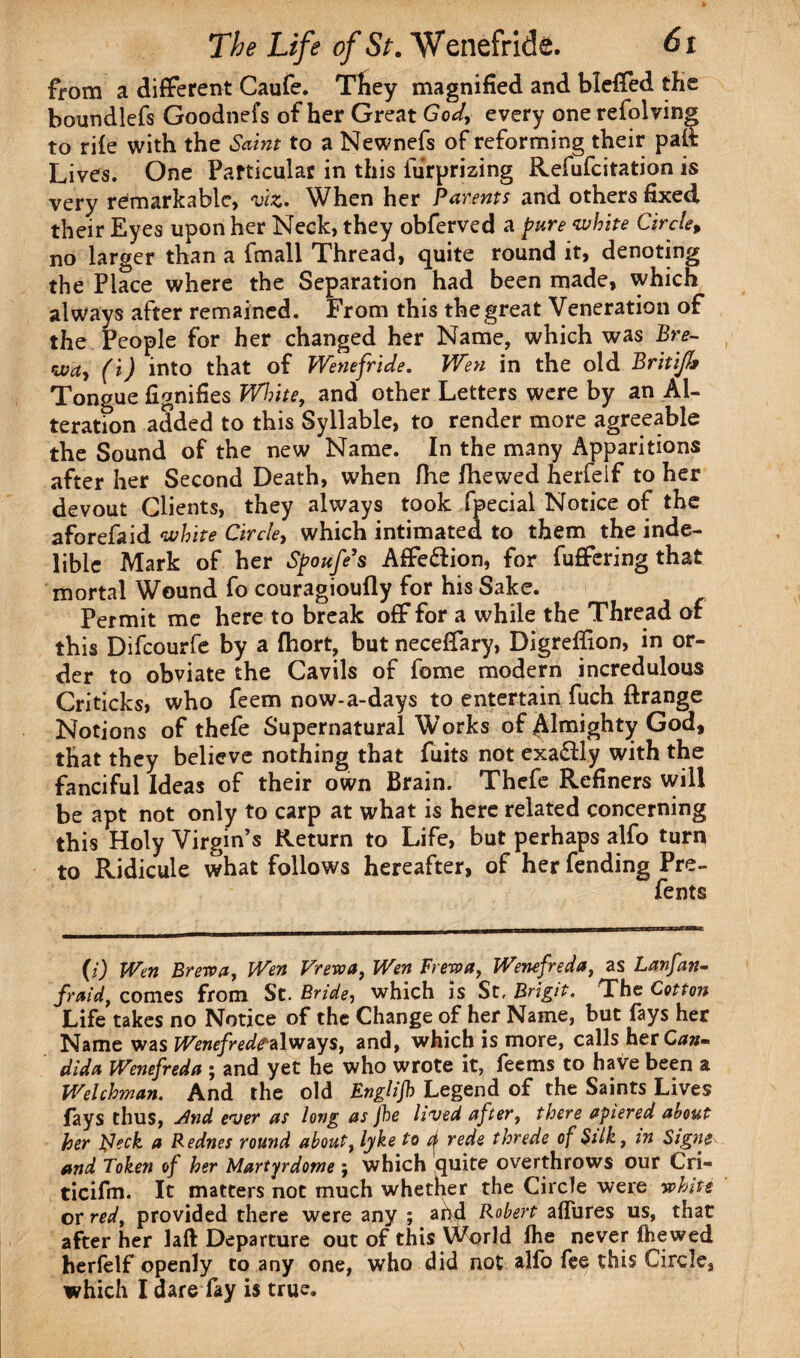 from a different Caufe. Tliey magnified and bleffed the boundlefs Goodnefs of her Great God, every one refolving to rife with the Saint to a Newnefs of reforming their paft Lives. One Particular in this furprizing Refufcitation is very remarkable, viz. When her Parents and others fixed their Eyes upon her Neck, they obferved a pure ‘white Circle, no larger than a fmall Thread, quite round it, denoting the Place where the Separation had been made, which always after remained. From this the great Veneration of the People for her changed her Name, which was Bre- wa, (i) into that of Wenefride. Wen in the old Britife Tongue fignifies White, and other Letters were by an Al¬ teration added to this Syllable, to render more agreeable the Sound of the new Name. In the many Apparitions after her Second Death, when fhe fhewed herfeif to her devout Clients, they always took fpecial Notice of the aforefaid white Circlet which intimated to them the inde¬ lible Mark of her Spoufe’s AfFe&ion, for fufifering that mortal Wound fo couragioufly for his Sake. Permit me here to break off for a while the Thread of this Difcourfe by a fhort, but neceffary, Digrefiion, in or¬ der to obviate the Cavils of fome modern incredulous Criticks, who feem now-a-days to entertain fuch ftrange Notions of thefe Supernatural Works of Almighty God, that they believe nothing that fuits not exa&ly with the fanciful Ideas of their own Brain. Thefe Refiners will be apt not only to carp at what is here related concerning this Holy Virgin’s Return to Life, but perhaps alfo turn to Ridicule what follows hereafter, of her fending Pre- fents (i) Wen Brew a, Wen Frew a, Wen Frew a, Wenefreda, as Lanfan- fraid, comes from St. Bride, which is St, Brigit. The Cotton Life takes no Notice of the Change of her Name, but fays her Name was Wenefredf always, and, which is more, calls her Can» dida Wenefreda ; and yet he who wrote it, feems to have been a Welchman. And the old Englifh Legend of the Saints Lives fays thus, And ever as long as fhe lived after, there apiered about her fleck a Rednes round about, lyke to ^ rede threde of Silk, in Signer and Token of her Martyrdome; which quite overthrows our Lri- ticifm. It matters not much whether the Circle were white or red, provided there were any ; ahd Robert allures us, that after her 1 aft Departure out of this World lhe never fhewed herfeif openly to any one, who did not alfo fee this Circle, which I dare fay is true.