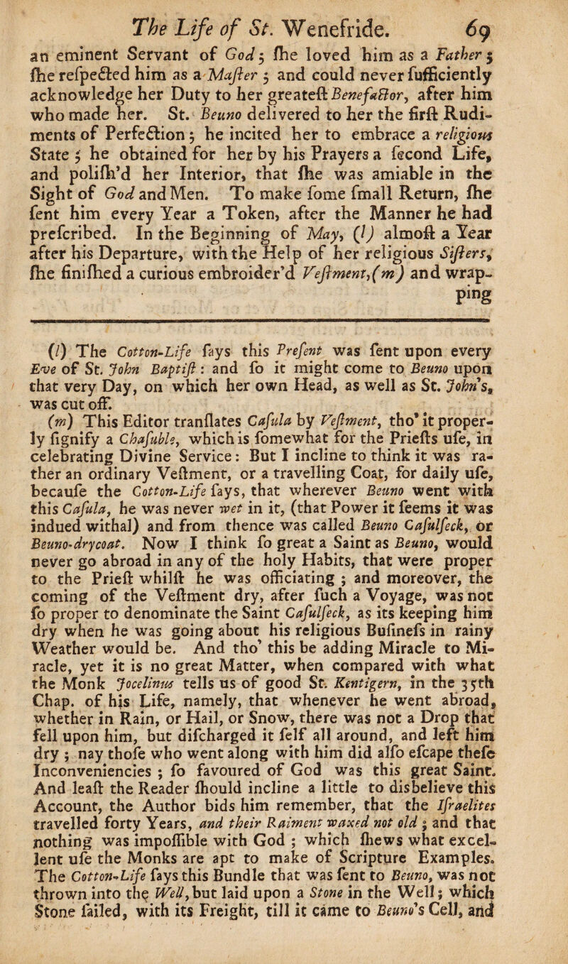 an eminent Servant of God 5 file loved him as a Father 5 fhe refpe&ed him as a Mafter 5 and could never fufficiently acknowledge her Duty to her greateft Benefactor, after him who made her. St. Beuno delivered to her the firft Rudi¬ ments of Perfe&ion} he incited her to embrace a religious State $ he obtained for her by his Prayers a fecond Life, and polifh’d her Interior, that fhe was amiable in the Sight of God and Men. To make fome fmall Return, fhe fent him every Year a Token, after the Manner he had prefcribed. In the Beginning of May, (/) almoft a Year after his Departure, with the Help of her religious Sifters, fhe finifhed a curious embroider’d Veftment,(m) and wrap. Ping (/) The Cotton-Life fays this Prefent was fent upon every Eve of St. John Baptifl: and fo it might come to Beuno upon that very Day, on which her own Head, as well as Sc. Johns, was cut off. (rn) This Editor tranflates Cafulaby Vefment, tho* it proper¬ ly fignify a Chafuble, which is fomewhat for the Priefls ufe, in celebrating Divine Service: But I incline to think it was ra¬ ther an ordinary Vefment, or a travelling Coat, for daily ufe, becaufe the Cotton-Life fays, that wherever Beuno went with this Cafula, he was never wet in it, (that Power it feems it was indued withal) and from thence was called Beuno Cafulfeck, or Beuno-dry coat. Now I think fo great a Saint as Beuno, would never go abroad in any of the holy Habits, that were proper to the Prieft whilft he was officiating ; and moreover, the coming of the Vefment dry, after fuch a Voyage, was not fo proper to denominate the Saint Cafulfeck, as its keeping him dry when he was going about his religious Bufinefs in rainy Weather would be. And tho’ this be adding Miracle to Mi¬ racle, yet it is no great Matter, when compared with what the Monk Jocelinus tells us of good St. Kentigern, in the 35th Chap, of his Life, namely, that whenever he went abroad, whether in Rain, or Hail, or Snow, there was not a Drop that fell upon him, but difcharged it felf all around, and left him dry ; nay thofe who went along with him did alfo efcape thefe Inconveniencies ; fo favoured of God was this great Saint. And leaf the Reader fhould incline a little to disbelieve this Account, the Author bids him remember, that the ifraelites travelled forty Years, and their Raiment waxed not old ; and that nothing was impoffible with God ; which fhews what excel, lent ufe the Monks are apt to make of Scripture Examples. The Cotton-Life fays this Bundle that was fent to Beuno, was not thrown into the Well, but laid upon a Stone in the Well; which Stone failed, with its Freight, till it came to Beuno s Cell, and