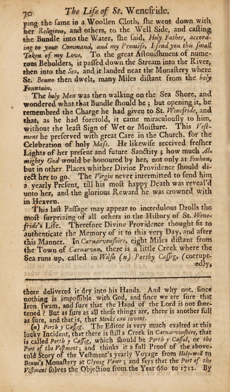 ping the fame in a Woollen Cloth, fhe went down with her ReIigiom> and others, to the Well Side, and calling the Bundle into the Water, fhe faid, Holy Father, accord¬ ing to your Command, and my Promife, I fend you this fmall Token of my Love. To the great ARonifiiment of name* rous Beholders, itpaffed down the Stream into the River, then into the Sm> and it landed near the Monallery where St. Berno then dwelt, many Miles diffant from the holy fountain. The holy Man was then walking on the Sea Shore, and wondered what that Bundle fhould be 5 but opening it, he temembred the Charge he had given to St. Wenefride, and that, as he had foretold, it came miraculoufly to him, without the lead Sign of Wet or Moidure. This T ef- ment he preferved with great Care in the Church, for the Celebration of holy Mafs. He likewife received frefhcr Lights of her prefent and future Sandlity 5 how much Al¬ mighty God would be honoured by her, not only at Fmhon, but in other Places whither Divine Providence fhould di¬ rect her to go. The Virgin never intermitted to fend him 3 yearly Prefent, till his mod happy Death was reveafd unto her, and the glorious Reward he was crowned with in Heaven. This lad Pa&age may appear to incredulous Drolls the mod furprizing of all others in the Hidory of St. Wene- fride’s Life. Therefore Divine Providence thought fit to authenticate the Memory of it to this very Day, and after this Manner. In Carnarvonfhlrey eight Miles diftant from the Town of Carnarvon, there is a little Creek where the Sea runs up, called in Weljh (n) Porthy Cajfeg, ^corrupt- edlv* there delivered it dry into his Hands. And why not, fince nothing is impoffible with God, and fince we are fure that Iron fwam, and fure that the Hand of the Lord is not fhor- tened ? But as fure as all thefe things are, there is another full as fare, and that is, that Monks can invent. ... («) Forth y Cajjeg. The Editor is very much exited at this lucky Incident, that there is dill a Creek in Carnarvonjhire, that is called Perth y Cajfeg, which fhould be Porth y Cajful, or the Port of the Vepment • and thinks it a full Proof of the above- told Story of the Veftment’s yearly Voyage from Holy-veil to Berno's Monadery at Clynog Vavr ; and fays that the Port of the Veftment folves the Objedion from the Year 660 to 1712. By