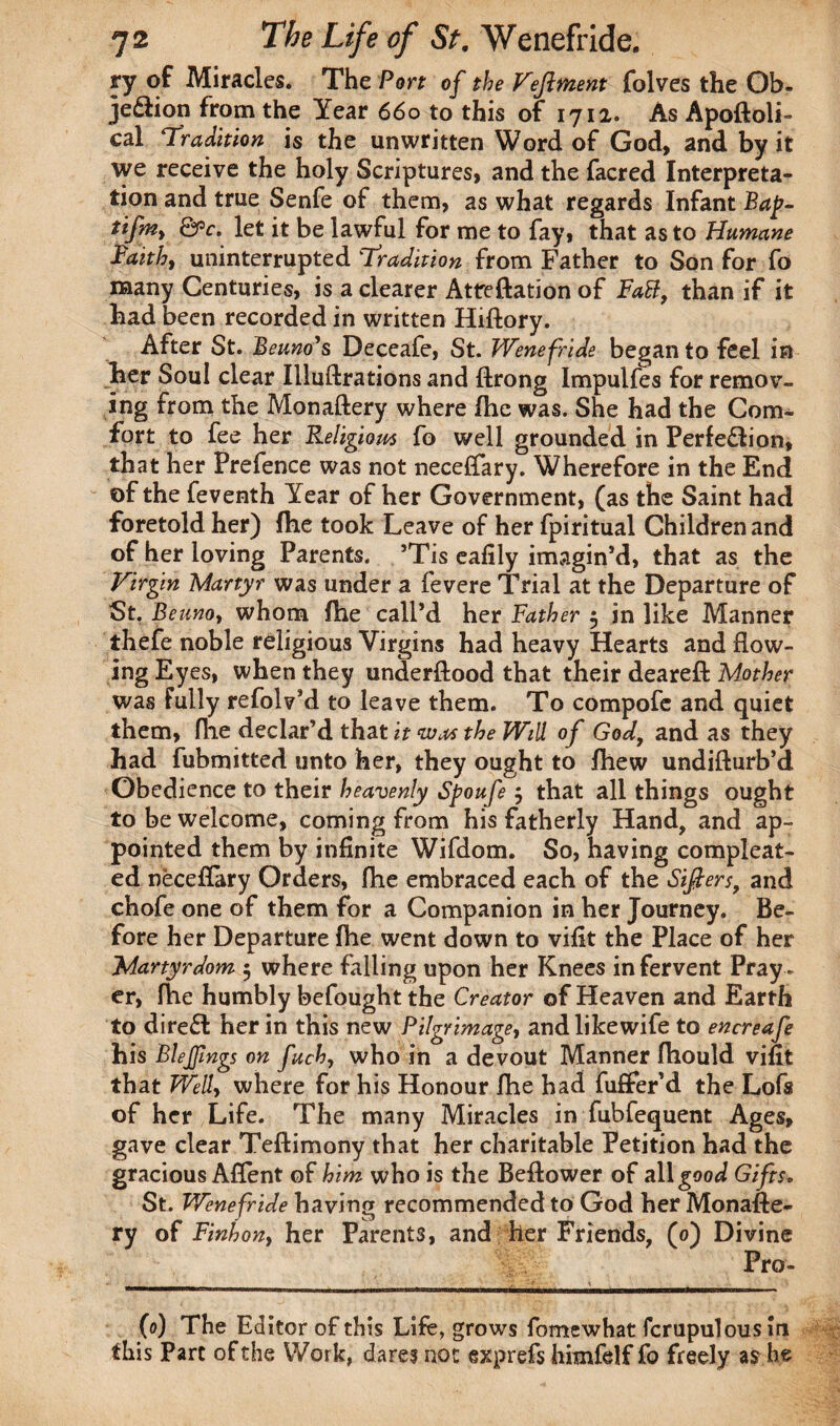 ry of Miracles. The Port of the Vejlment folves the Ob» jediion from the Year 660 to this of 1712. As Apoftoli- cal Tradition is the unwritten Word of God, and by it we receive the holy Scriptures, and the facred Interpreta¬ tion and true Senfe of them, as what regards Infant Bap- tifm> &c. let it be lawful for me to fay, that as to Humane Faith, uninterrupted Tradition from Father to Son for fo many Centuries, is a clearer Attreftation of Fail, than if it had been recorded in written Hiftory. After St. Beuno’s Deceafe, St. Wenefride began to feel in her Soul clear Illuftrations and ftrong Impulfes for remov¬ ing from the Monaftery where fhe was. She had the Com¬ fort to fee her Religiom fo well grounded in Perfe&ion, that her Prefence was not neceffary. Wherefore in the End of the feventh Year of her Government, (as the Saint had foretold her) fhe took Leave of her fpiritual Children and of her loving Parents. ’Tis eafily imagin’d, that as the Virgin Martyr was under a fevere Trial at the Departure of St. Beunoy whom fhe call’d her Father 5 in like Manner thefe noble religious Virgins had heavy Hearts and flow¬ ing Eyes, when they understood that their deareft Mother was Fully refolv’d to leave them. To compofc and quiet them, fhe declar’d that it wm the Will of God, and as they had fubmitted unto her, they ought to fhew undifturb’d Obedience to their heavenly Spoufe $ that all things ought to be welcome, coming from his fatherly Hand, and ap¬ pointed them by infinite Wifdom. So, having compleat- ed neceflary Orders, fhe embraced each of the Sifters, and chofe one of them for a Companion in her Journey. Be¬ fore her Departure fhe went down to vifit the Place of her Martyrdom 5 where falling upon her Knees in fervent Pray¬ er, fhe humbly befought the Creator of Heaven and Earth to direft her in this new Pilgrimage, andlikewife to encreafe his Blejfmgs on fuch, who in a devout Manner fhould vifit that Well, where for his Honour fhe had fuffer’d the Lofs of her Life. The many Miracles in fubfequent Ages, gave clear Teftimony that her charitable Petition had the gracious Aflent of him who is the Beftower of all good Gifts. St. Wenefride having recommended to God her Monafte¬ ry of Finhony her Parents, and her Friends, (0) Divine Pro- (0) The Editor of this Life, grows fomewhat fcrupulous in this Part of the Work, dares not exprefs himfelf fo freely as he